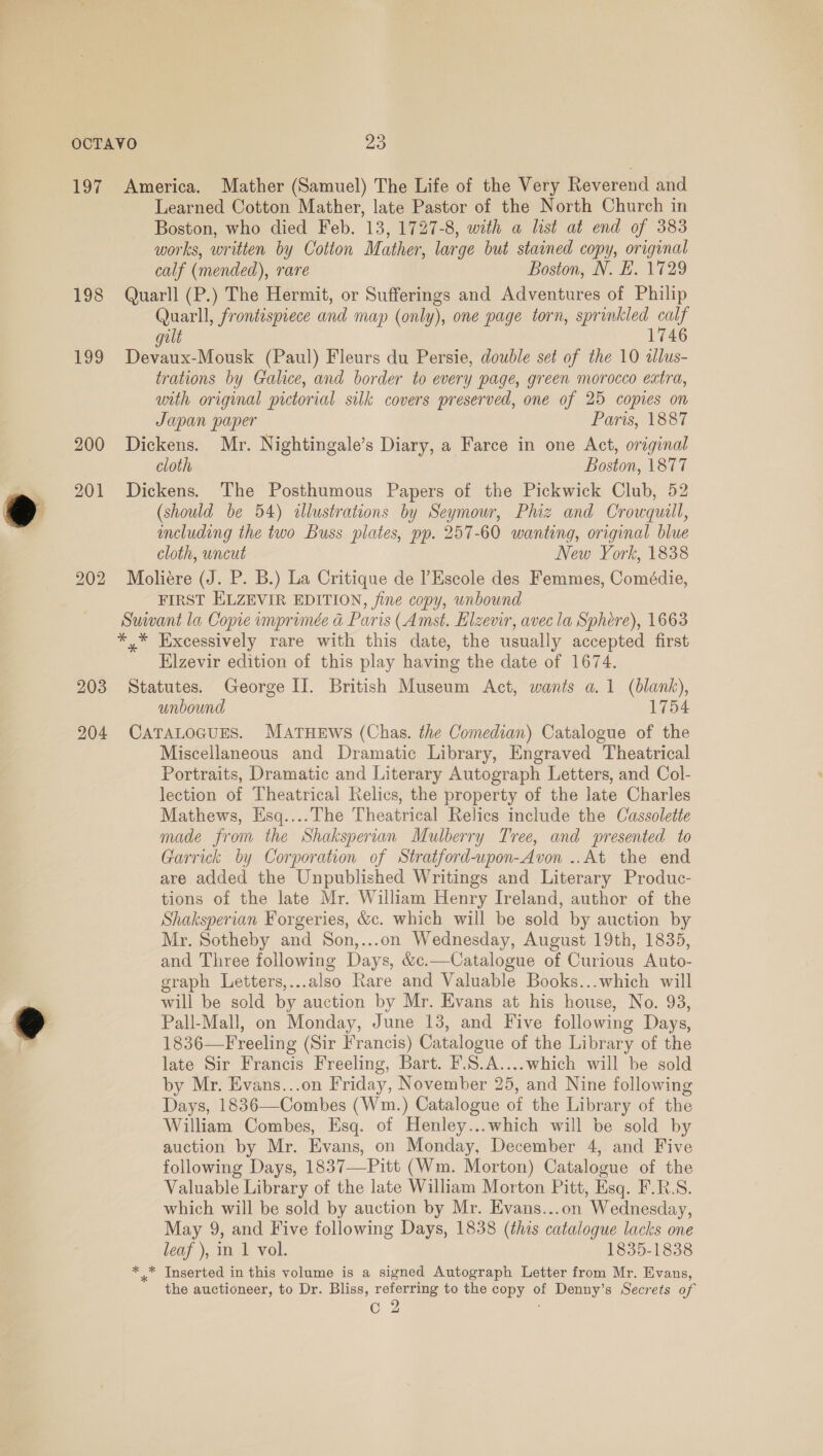 OCTAVO Jags, 197 America. Mather (Samuel) The Life of the Very Reverend and Learned Cotton Mather, late Pastor of the North Church in Boston, who died Feb. 13, 1727-8, with a list at end of 383 works, written by Cotton Mather, large but stained copy, original calf (mended), rare Boston, N. E. 1729 198 Quarll (P.) The Hermit, or Sufferings and Adventures of Philip Quarll, frontispiece and map (only), one page torn, sprinkled calf gilt 1746 199 Devaux-Mousk (Paul) Fleurs du Persie, double set of the 10 allus- trations by Galice, and border to every page, green morocco extra, with original pictorial silk covers preserved, one of 25 copies on Japan paper Paris, 1887 200 Dickens. Mr. Nightingale’s Diary, a Farce in one Act, original cloth Boston, 1877 201 Dickens. The Posthumous Papers of the Pickwick Club, 52 (should be 54) illustrations by Seymour, Phiz and Crowquill, including the two Buss plates, pp. 257-60 wanting, original blue cloth, uncut New York, 1838 202 Mboliére (J. P. B.) La Critique de l’Escole des Femmes, Comédie, FIRST ELZEVIR EDITION, fine copy, unbound Suiwant la Copie imprimée a Paris (Amst. Elzevir, avec la Sphere), 1663 *,* Excessively rare with this date, the usually accepted first Elzevir edition of this play having the date of 1674. 203 Statutes. George II. British Museum Act, wants a. 1 (blank), unbound 1754 204 CATALOGUES. MATHEWS (Chas. the Comedian) Catalogue of the Miscellaneous and Dramatic Library, Engraved Theatrical Portraits, Dramatic and Literary Autograph Letters, and Col- lection of Theatrical Relics, the property of the late Charles Mathews, Esq....The Theatrical Relics include the Cassolette made from the Shaksperian Mulberry Tree, and presented to Garrick by Corporation of Stratford-upon-Avon ..At the end are added the Unpublished Writings and Literary Produc- tions of the late Mr. William Henry Ireland, author of the Shaksperian Forgeries, &amp;c. which will be sold by auction by Mr. Sotheby and Son,...on Wednesday, August 19th, 1835, and Three following Days, &amp;c.—Catalogue of Curious Auto- graph Letters,...also Rare and Valuable Books...which will will be sold by auction by Mr. Evans at his house, No. 93, Pall-Mall, on Monday, June 13, and Five following Days, 1836—Freeling (Sir Francis) Catalogue of the Library of the late Sir Francis Freeling, Bart. F.S.A....which will be sold by Mr. Evans...on Friday, November 25, and Nine following Days, 1836—Combes (Wm.) Catalogue of the Library of the William Combes, Esq. of Henley...which will be sold by auction by Mr. Evans, on Monday, December 4, and Five following Days, 1837—Pitt (Wm. Morton) Catalogue of the Valuable Library of the late William Morton Pitt, Esq. F.R.S. which will be sold by auction by Mr. Evans...on Wednesday, May 9, and Five following Days, 1838 (this catalogue lacks one leaf ), in 1 vol. 1835-1838 x Inserted in this volume is a signed Autograph Letter from Mr. Evans, the auctioneer, to Dr. Bliss, referring to the copy of Denny’s Secrets of C2