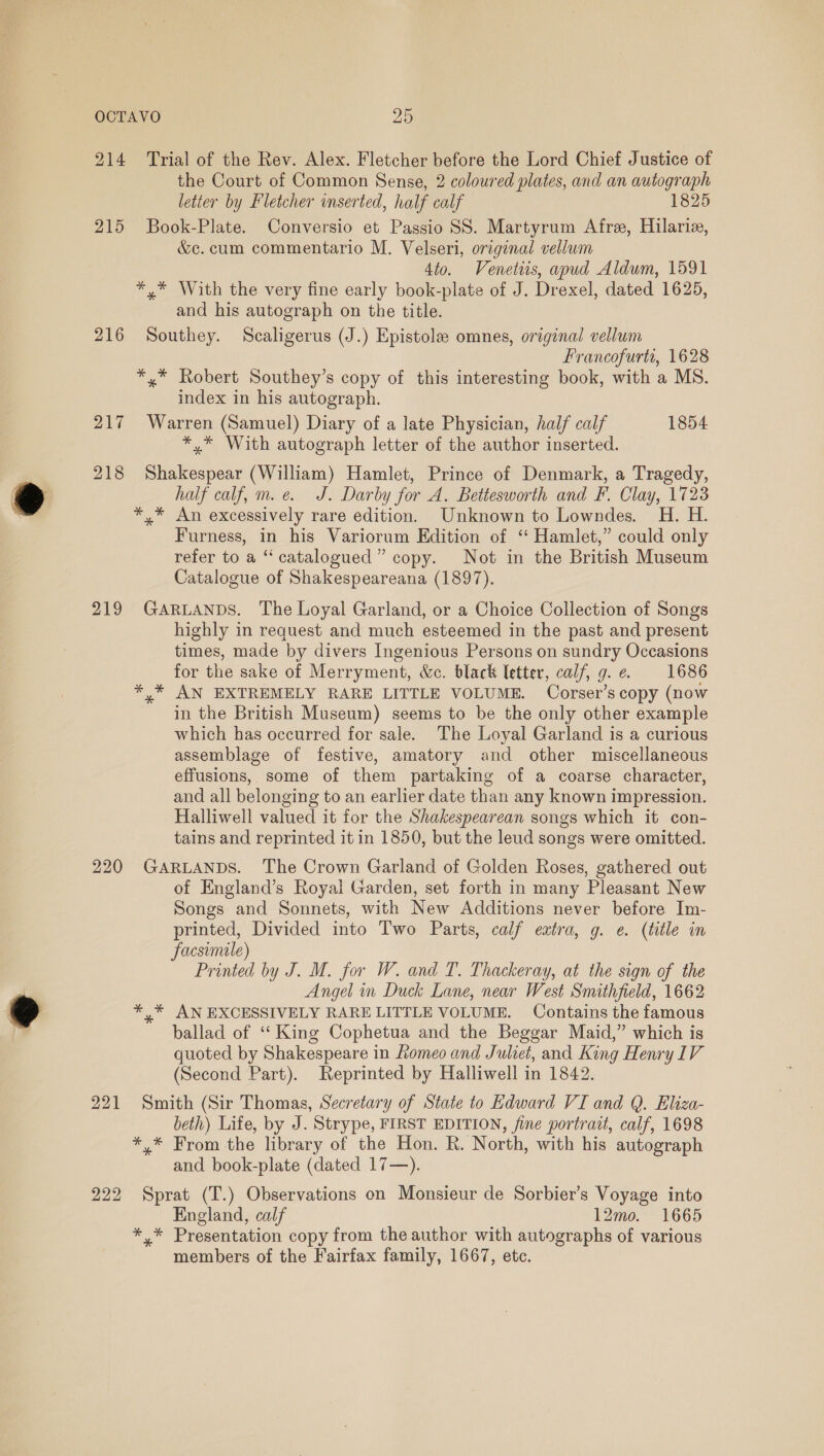 214 ‘Trial of the Rev. Alex. Fletcher before the Lord Chief Justice of the Court of Common Sense, 2 coloured plates, and an autograph letter by Fletcher inserted, half calf 1825 215 Book-Plate. Conversio et Passio SS. Martyrum Afre, Hilarie, &amp;c. cum commentario M. Velseri, original vellum 4to. Venetiis, apud Aldum, 1591 *,* With the very fine early book-plate of J. Drexel, dated 1625, and his autograph on the title. 216 Southey. Scaligerus (J.) Epistole omnes, original vellum Francofurti, 1628 *,* Robert Southey’s copy of this interesting book, with a MS. index in his autograph. 217 Warren (Samuel) Diary of a late Physician, half calf 1854 *,* With autograph letter of the author inserted. 218 Shakespear (William) Hamlet, Prince of Denmark, a Tragedy, half calf, m.e. J. Darby for A. Bettesworth and F. Clay, 1723 *,* An excessively rare edition. Unknown to Lowndes. H. H. Furness, in his Variorum Edition of ‘ Hamlet,” could only refer to a “catalogued” copy. Not in the British Museum Catalogue of Shakespeareana (1897). 219 GARLANDS. The Loyal Garland, or a Choice Collection of Songs highly in request and much esteemed in the past and present times, made by divers Ingenious Persons on sundry Occasions for the sake of Merryment, &amp;c. black letter, calf, g.e. 1686 * * AN EXTREMELY RARE LITTLE VOLUME. Corser’s copy (now in the British Museum) seems to be the only other example which has occurred for sale. The Loyal Garland is a curious assemblage of festive, amatory and other miscellaneous effusions, some of them partaking of a coarse character, and all belonging to an earlier date than any known impression. Halliwell valued it for the Shakespearean songs which it con- tains and reprinted it in 1850, but the leud songs were omitted. 220 GARLANDS. The Crown Garland of Golden Roses, gathered out of England’s Royal Garden, set forth in many Pleasant New Songs and Sonnets, with New Additions never before Im- printed, Divided into Two Parts, calf extra, g. ¢. (title in Facsimile) Printed by J. M. for W. and T. Thackeray, at the sign of the Angel in Duck Lane, near West Smithfield, 1662 *,* AN EXCESSIVELY RARE LITTLE VOLUME. Contains the famous ballad of “King Cophetua and the Beggar Maid,” which is quoted by Shakespeare in Romeo and Juliet, and King Henry IV (Second Part). Reprinted by Halliwell in 1842. 221 Smith (Sir Thomas, Secretary of State to Edward VI and Q. Eliza- beth) Life, by J. Strype, FIRST EDITION, fine portrait, calf, 1698 *,.* From the library of the Hon. Rk. North, with his autograph and book-plate (dated 17—). 222 Sprat (T.) Observations on Monsieur de Sorbier’s Voyage into England, calf 12mo. 1665 * * Presentation copy from the author with autographs of various members of the Fairfax family, 1667, etc.