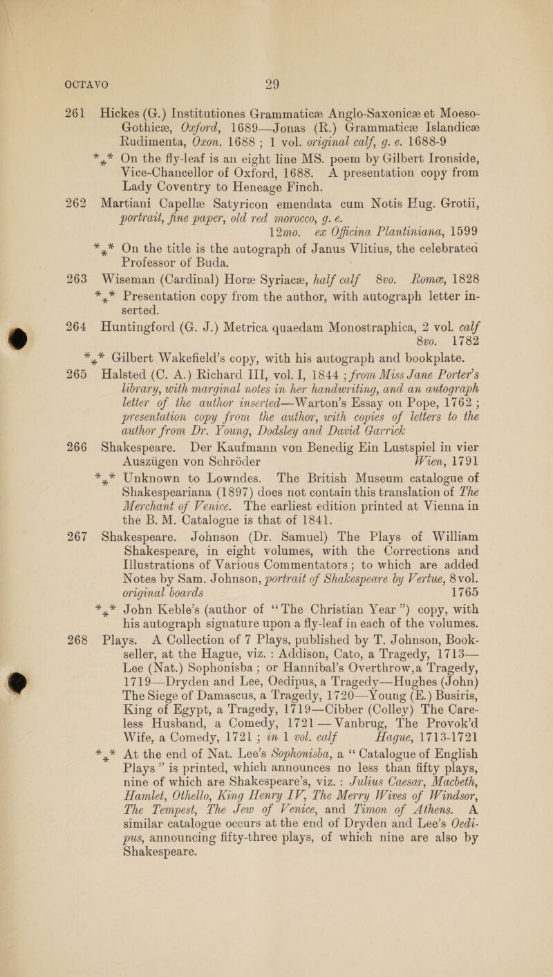 261 Hickes (G.) Institutiones Grammatice Anglo-Saxonice et Moeso- Gothice, Ozford, 1689—Jonas (R.) Grammatice Islandice Rudimenta, Oxon. 1688 ; 1 vol. original calf, g. e. 1688-9 *,* On the fly-leaf is an eight line MS. poem by Gilbert Ironside, Vice-Chancellor of Oxford, 1688. A presentation copy from Lady Coventry to Heneage Finch. 262 Martiani Capelle Satyricon emendata cum Notis Hug. Grotii, portrait, fine paper, old red morocco, 9. é. 12mo. ex Oficona Plantimana, 1599 *,* On the title is the autograph of Janus Vlitius, the celebratea Professor of Buda. 263 Wiseman (Cardinal) Hore Syriace, half calf 8vo. Rome, 1828 Be fogs ase copy from the author, with autograph letter in- serted. 264 Huntingford (G. J.) Metrica quaedam Monostraphica, 2 vol. calf 8vo. 1782 *,* Gilbert Wakefield’s copy, with his autograph and bookplate. 265 Halsted (C. A.) Richard III, vol. I, 1844 ; from Miss Jane Porter's library, with marginal notes in her handwriting, and an autograph letter of the author inserted—Warton’s Essay on Pope, 1762 ; presentation copy from the author, with copies of letters to the author from Dr. Young, Dodsley and David Garrick 266 Shakespeare. Der Kaufmann von Benedig Ein Lustspiel in vier Ausziigen von Schroder Wren, 1791 *,* Unknown to Lowndes. The British Museum catalogue of Shakespeariana (1897) does not contain this translation of The Merchant of Venice. The earliest edition printed at Vienna in the b. M. Catalogue is that of 1841. 267 Shakespeare. Johnson (Dr. Samuel) The Plays of William Shakespeare, in eight volumes, with the Corrections and Illustrations of Various Commentators; to which are added Notes by Sam. Johnson, portrait of Shakespeare by Vertue, 8 vol. original boards 1765 *,* John Keble’s (author of ‘‘The Christian Year”) copy, with his autograph signature upon a fly-leaf in each of the volumes. 268 Plays. A Collection of 7 Plays, published by T. Johnson, Book- seller, at the Hague, viz. : Addison, Cato, a Tragedy, 1713— Lee (Nat.) Sophonisba ; or Hannibal’s Overthrow,a Tragedy, 1719—Dryden and Lee, Oedipus, a Tragedy—Hughes (John) The Siege of Damascus, a Tragedy, 1720—Young (E.) Busiris, King of Egypt, a Tragedy, 1719—Cibber (Colley) The Care- less Husband, a Comedy, 1721 — Vanbrug, The Provok’d Wife, a Comedy, 1721 ; a 1 vol. calf Hague, 1713-1721 *.* At the end of Nat. Lee’s Sophonisba, a “ Catalogue of English Plays” is printed, which announces no less than fifty plays, nine of which are Shakespeare’s, viz. : Julius Caesar, Macbeth, Hamlet, Othello, King Henry IV, The Merry Wives of Windsor, The Tempest, The Jew of Venice, and Timon of Athens. A similar catalogue occurs at the end of Dryden and Lee’s Oedi- pus, announcing fifty-three plays, of which nine are also by Shakespeare.