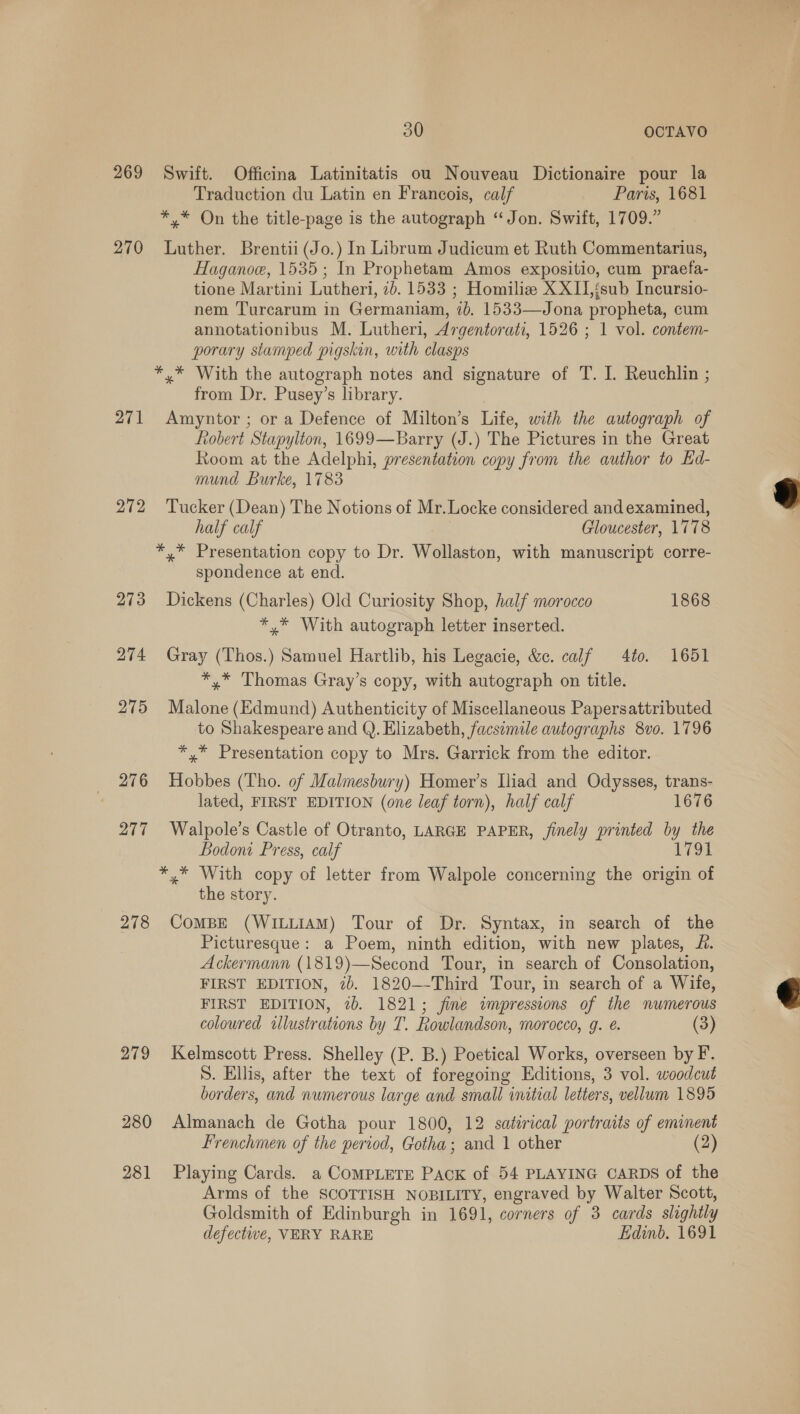 269 270 271 272 276 277 278 279 280 281 30 OCTAVO Swift. Officina Latinitatis ou Nouveau Dictionaire pour la Traduction du Latin en Francois, calf Paris, 1681 * * On the title-page is the autograph “Jon. Swift, 1709.” Luther. Brentii(Jo.) In Librum Judicum et Ruth Commentarius, Haganoe, 1535; In Prophetam Amos expositio, cum praefa- tione Martini Lutheri, 2b. 1533 ; Homiliz XXII,{sub Incursio- nem Turcarum in Germaniam, 7b. 1533—Jona propheta, cum annotationibus M. Lutheri, Argentorat, 1526 ; 1 vol. contem- porary stamped pigskin, with clasps *,* With the autograph notes and signature of T. I. Reuchlin ; from Dr. Pusey’s library. Amyntor ; or a Defence of Milton’s Life, with the autograph of Robert Stapylton, 1699—Barry (J.) The Pictures in the Great Room at the Adelphi, presentation copy from the author to Ed- mund Burke, 1783 Tucker (Dean) The Notions of Mr.Locke considered and examined, half calf Gloucester, 1778 *,* Presentation copy to Dr. Wollaston, with manuscript corre- spondence at end. Dickens (Charles) Old Curiosity Shop, half morocco 1868 *,* With autograph letter inserted. Gray (Thos.) Samuel Hartlib, his Legacie, &amp;c. calf 40. 1651 *,* Thomas Gray’s copy, with autograph on title. Malone (Edmund) Authenticity of Miscellaneous Papersattributed to Shakespeare and Q. Elizabeth, facsimile autographs 8vo. 1796 *,* Presentation copy to Mrs. Garrick from the editor. Hobbes (Tho. of Malmesbury) Homer’s Iliad and Odysses, trans- lated, FIRST EDITION (one leaf torn), half calf 1676 Walpole’s Castle of Otranto, LARGE PAPER, finely printed by the Bodoni Press, calf 1791 *,* With copy of letter from Walpole concerning the origin of the story. CoMBE (WILLIAM) Tour of Dr. Syntax, in search of the Picturesque: a Poem, ninth edition, with new plates, £. Ackermann (1819)—Second Tour, in search of Consolation, FIRST EDITION, 2b. 1820—-Third Tour, in search of a Wife, FIRST EDITION, 7b. 1821; fine impressions of the numerous coloured wlustrations by T. Rowlandson, morocco, g. e. (3) Kelmscott Press. Shelley (P. B.) Poetical Works, overseen by F. S. Ellis, after the text of foregoing Editions, 3 vol. woodcut borders, and numerous large and small initial letters, vellum 1895 Almanach de Gotha pour 1800, 12 satirical portraits of eminent Frenchmen of the period, Gotha; and 1 other (2) Playing Cards. a COMPLETE PACK of 54 PLAYING CARDS of the Arms of the SCOTTISH NOBILITY, engraved by Walter Scott, Goldsmith of Edinburgh in 1691, corners of 3 cards slightly defective, VERY RARE Edinb. 1691  
