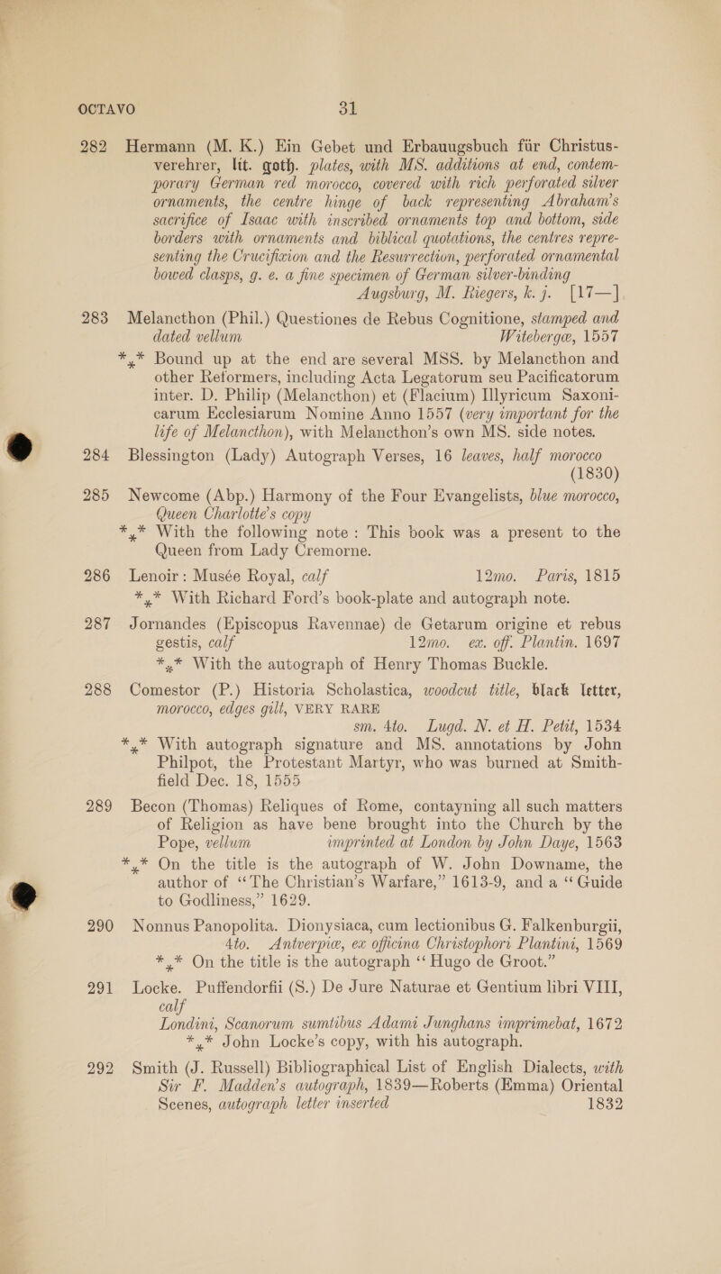 282 Hermann (M. K.) Ein Gebet und Erbauugsbuch fir Christus- verehrer, lit. goth. plates, with MS. additions at end, contem- porary German red morocco, covered with rich perforated silver ornaments, the centre hinge of back representing Abraham’s sacrifice of Isaac with inscribed ornaments top and bottom, side borders with ornaments and biblical quotations, the centres repre- senting the Crucifixion and the Resurrection, perforated ornamental bowed clasps, g. e. a fine specimen of German silver-binding Augsburg, M. Riegers, k. 7. [17—] 283 Melancthon (Phil.) Questiones de Rebus Cognitione, stamped and dated vellum Witeberge, 1557 *,* Bound up at the end are several MSS. by Melancthon and other Reformers, including Acta Legatorum seu Pacificatorum inter. D. Philip (Melancthon) et (Flacium) Illyricum Saxoni- carum EKcclesiarum Nomine Anno 1557 (very important for the life of Melancthon), with Melancthon’s own MS. side notes. 284 Blessington (Lady) Autograph Verses, 16 leaves, half morocco (1830) 285 Newcome (Abp.) Harmony of the Four Evangelists, blue morocco, Queen Charlotte's copy *,* With the following note: This book was a present to the Queen from Lady Cremorne. 286 Lenoir: Musée Royal, calf 12mo. Paris, 1815 *,* With Richard Ford’s book-plate and autograph note. 287 Jornandes (Episcopus Ravennae) de Getarum origine et rebus gestis, calf 12mo. ex. off. Plantin. 1697 *.* With the autograph of Henry Thomas Buckle. 288 Comestor (P.) Historia Scholastica, woodcut title, black letter, morocco, edges gilt, VERY RARE sm. 4to. Lugd. N. et H. Petit, 1534 *,* With autograph signature and MS. annotations by John Philpot, the Protestant Martyr, who was burned at Smith- field Dec. 18, 1555 289 Becon (Thomas) Reliques of Rome, contayning all such matters of Religion as have bene brought into the Church by the Pope, vellum umprinted at London by John Daye, 15638 *,* On the title is the autograph of W. John Downame, the author of ‘“‘ The Christian’s Warfare,” 1613-9, and a “‘ Guide to Godliness,” 1629. 290 Nonnus Panopolita. Dionysiaca, cum lectionibus G. Falkenburgii, 4to. &lt;Antverpice, ex officina Christophori Plantini, 1569 *,* On the title is the autograph ‘‘ Hugo de Groot.” 291 Locke. Puffendorfii (S.) De Jure Naturae et Gentium libri VIII, calf Londini, Scanorum sumtibus Adami Junghans imprimebat, 1672 *.* John Locke’s copy, with his autograph. 292 Smith (J. Russell) Bibliographical List of English Dialects, with Sir F. Madden’s autograph, 1839—Roberts (Emma) Oriental Scenes, autograph letter inserted 1832