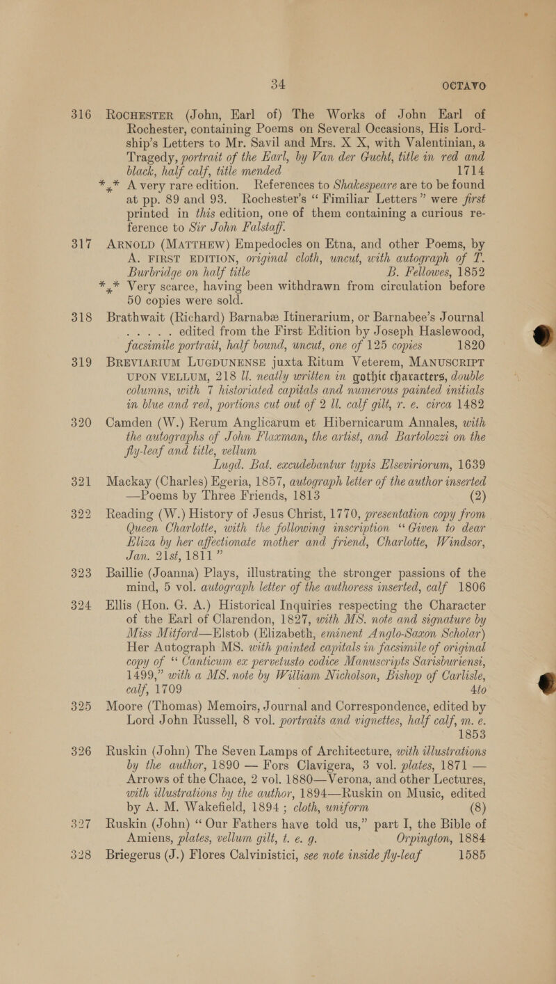 316 317 318 319 320 323 O24 329 34 OCTAVO RocuEster (John, Earl of) The Works of John Earl of Rochester, containing Poems on Several Occasions, His Lord- ship’s Letters to Mr. Savil and Mrs. X X, with Valentinian, a Tragedy, portrait of the Earl, by Van der Gucht, title in red and black, half calf, title mended 1714 * * A very rare edition. References to Shakespeare are to be found at pp. 89 and 93. Rochester’s “ Fimiliar Letters” were first printed in this edition, one of them containing a curious re- ference to Sir John Falstaff. ARNOLD (MATTHEW) Empedocles on Etna, and other Poems, by A. FIRST EDITION, original cloth, uncut, with autograph of T. Burbridge on half title B. Fellowes, 1852 *,* Very scarce, having been withdrawn from circulation before 50 copies were sold. Brathwait (Richard) Barnabe Itinerarium, or Barnabee’s Journal nears edited from the First Edition by Joseph Haslewood, facsimile portrait, half bound, uncut, one of 125 copies 1820 BREVIARIUM LUGDUNENSE juxta Ritum Veterem, MANUSCRIPT UPON VELLUM, 218 Jl. neatly written in qothte characters, double columns, with 7 historiated capitals and numerous painted initials in blue and red, portions cut out of 2 Ul. calf gilt, r. e. circa 1482 Camden (W.) Rerum Anglicarum et Hibernicarum Annales, with the autographs of John Flaxman, the artist, and Bartolozzi on the fiy-leaf and title, vellum Iugd. Bat. excudebantur typis Elseviriorum, 1639 Mackay (Charles) Egeria, 1857, autograph letter of the author inserted —Poems by Three Friends, 1813 (2) Reading (W.) History of Jesus Christ, 1770, presentation copy from Queen Charlotte, with the following inscription ‘Given to dear Eliza by her affectionate mother and friend, Charlotte, Windsor, SOW, Dist MSI” Baillie (Joanna) Plays, illustrating the stronger passions of the mind, 5 vol. autograph letter of the authoress inserted, calf 1806 Ellis (Hon. G. A.) Historical Inquiries respecting the Character of the Earl of Clarendon, 1827, with MS. note and signature by Miss Mitford—Elstob (Elizabeth, emznent Anglo-Saxon Scholar) Her Autograph MS. with painted capitals in facsimile of original copy of ‘* Canticum ex pervetusto codice Manuscripts Sarisburiensi, 1499,” with a MS. note by W liam Nicholson, Bishop of Carlisle, calf, 1709 4to Moore (Thomas) Memoirs, Journal and Correspondence, edited by Lord John Russell, 8 vol. portraits and vignettes, half calf, m. e. 1853 Ruskin (John) The Seven Lamps of Architecture, with dlustrations by the author, 1890 — Fors Clavigera, 3 vol. plates, 1871 — Arrows of the Chace, 2 vol. 1880—Verona, and other Lectures, with Wlustrations by the author, 1894—Ruskin on Music, edited by A. M. Wakefield, 1894 ; cloth, uniform (8) Ruskin (John) “‘ Our Fathers have told us,” part I, the Bible of Amiens, plates, vellum gilt, t. e 9. Orpington, 1884 Briegerus (J.) Flores Calvinistici, see note inside fly-leaf 1585  