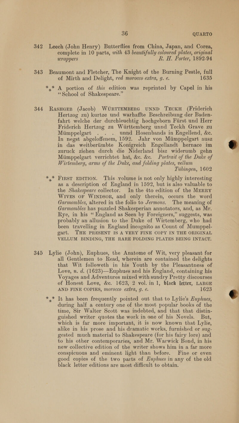 complete in 10 parts, with 43 beautifully coloured plates, original wrappers Rh. H. Porter, 1892-94 49 of Mirth and Delight, red morocco extra, q. e. 1635 A portion of this edition was reprinted by Capel in his ‘School of Shakespeare.” Hertzog zu) kurtze und warhaffte Beschreibung der Baden- fahrt welche der durchleuchtig hochgeborn First und Herr Friderich Hertzog zu Wirttemberg unnd Teckh Grave zu Miimppelgart . . . unnd Hosenbands in Engellend, &amp;c. In negst abgeloffenem, 1592. Jahr von Miimppelgart ausz in das weitberiimbte Konigreich Engellandt hernace im zuruck ziehen durch die Niderland bisz widerumb gehn Miimppelgart verrichtet hat, &amp;c. &amp;c. Portrait of the Duke of Wirtemberg, arms of the Duke, and folding plates, vellum Tiibingen, 1602 FIRST EDITION. This volume is not only highly interesting as a description of England in 1592, but is also valuable to the Shakespeare collector. In the 4to edition of the MERRY Wives oF WINDSOR, and only therein, occurs the word Garmombles, altered in the folio to Jermons. The meaning of Garmombles has puzzled Shakesperian annotators, and, as Mr. Rye, in his “ England as Seen by Foreigners,” suggests, was probably an allusion to the Duke of Wirtemberg, who had been travelling in England incognito as Count of Mumppel- gart. THE PRESENT IS A VERY FINE COPY IN THE ORIGINAL VELLUM BINDING, THE RARE FOLDING PLATES BEING INTACT. all Gentlemen to Read, wherein are contained the delights that Wit followeth in his Youth by the Pleasantness of Love, n. d. (1623)—Euphues and his England, containing his Voyages and Adventures mixed with sundry Pretty discourses of Honest Love, &amp;c. 1623, 2 vol. in 1, black I[etter, LARGE AND FINE COPIES, morocco eatra, g. é. 1623 It has been frequently pointed out that to Lylie’s Huphues, during half a century one of the most popular books of the time, Sir Walter Scott was indebted, and that that distin- guished writer quotes the work in one of his Novels. But, which is far more important, it is now known that Lylie, alike in his prose and his dramatic works, furnished or sug- gested much material to Shakespeare (for his fairy lore) and to his other contemporaries, and Mr. Warwick Bond, in his new collective edition of the writer shows him in a far more conspicuous and eminent light than before. Fine or even good copies of the two parts of Huphues in any of the old black letter editions are most difficult to obtain. 