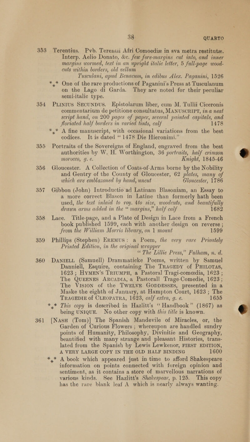 353 Terentius. Pvb. Terenuii Afri Comoedie in sva metra restitute. Interp. Aelio Donato, &amp;c. few fore-margins cut into, and inner margins wormed, text in an upright italic letter, 5 full-page wood- cuts within borders, old vellum Tusculant, apud Benacum, in edibus Alex. Paganini, 1526 *,* One of the rare productions of Paganini’s Press at Tusculanum on the Lago di Garda. They are noted for their peculiar seml-italic type. 354 Puinrus SecunpDus. Epistolarum liber, cum M. Tullii Ciceronis commentarium de petitione consultatus, MANUSCRIPT, in a neat script hand, on 200 pages of paper, several painted capitals, and floriated half borders in varied tints, calf 1478 *,* A fine manuscript, with occasional variations from the best codices. It is dated ‘‘ 1478 Die Hieronimi.” 355 Portraits of the Sovereigns of England, engraved from the best authorities by W. H. Worthington, 36 portraits, half crimson morocco, g. e. Knight, 1845-46 356 Gloucester. A Collection of Coats-of-Arms borne by the Nobility and Gentry of the County of Gloucester, 62 plates, many of which are emblazoned by hand, uncut Gloucester, 1786  357 Gibbon (John) Introductio ad Latinam Blasoniam, an Essay to a more correct Blason in Latine than formerly hath been used, the teat inlaid to roy. 4to size, woodcuts, and beautifully drawn arms added in the “ margins,” half calf 1682 358 Lace. ‘Title-page, and a Plate of Design in Lace from a French book published 1599, each with another design on reverse ; from the Wilkam Morris library, on 1 mount 1599 359 Phillips (Stephen) EREMUS: a Poem, the very rare Privately Printed Edition, in the original wrapper “ The Lillie Press,” Fulham, n. d. 360 DANIELL (Samuell) Drammaticke Poems, written by Samuel Danniell, Esquire, containing The TRAGEDY of PHILOTAS, 1623 ; HyMEN’s TRIUMPH, a Pastoral Tragi-comeedia, 1623 ; The QUEENES ARCADIA, a Pastorall Trage-Comedie, 1623 ; The VISION of the TWELVE GODDESSES, presented in a Maske the eighth of January, at Hampton Court, 1623 ; The TRAGEDIE of CLEOPATRA, 1623, calf extra, g. e. 1655 ** This copy is described in Hazlitt’s ‘“‘ Handbook” (1867) as being UNIQUE. No other copy with this title is known. 361 [Nasu (Tom)] The Spanish Mandevile of Miracles, or, the Garden of Curious Flowers ; whereupon are handled sundry points of Humanity, Philosophy, Divinitie and Geography, beautified with many strange and pleasant Histories, trans- lated from the Spanish by Lewis Lewkenor, FIRST EDITION, A VERY LARGE COPY IN THE OLD HALF BINDING 1600 *,* A book which appeared just in time to afford Shakespeare . information on points connected with foreign opinion and sentiment, as it contains a store of marvellous narrations of various kinds. See Hazlitt’s Shakespear, p. 125. This copy has the rare blank leaf A which is nearly always wanting. 