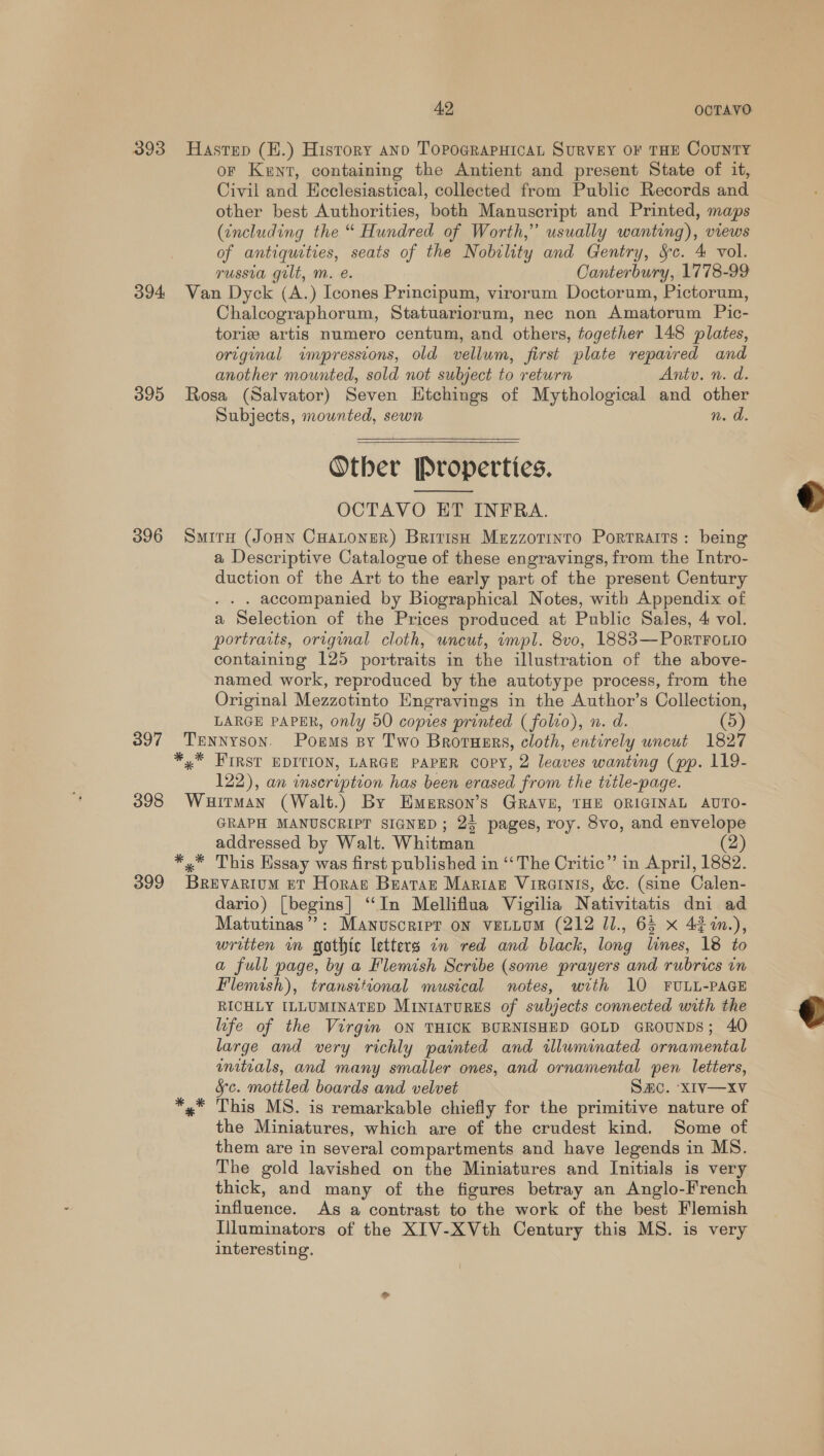 393 Hastep (H.) History ano TopoGRaPHIcaAL SuRVEY OF THE CouNTY oF Kent, containing the Antient and present State of it, Civil and Ecclesiastical, collected from Public Records and other best Authorities, both Manuscript and Printed, maps (tncluding the “ Hundred of Worth,” usually wanting), views of antiquities, seats of the Nobility and Gentry, &amp;§c. 4 vol. russia gilt, m. e. Canterbury, 1778-99 394 Van Dyck (A.) Icones Principum, virorum Doctorum, Pictorum, Chalcographorum, Statuariorum, nec non Amatorum Pic- toriz artis numero centum, and others, together 148 plates, ortginal wnpresstons, old vellum, first plate repaired and another mounted, sold not subject to return Antu. n. d. 395 Rosa (Salvator) Seven Htchings of Mythological and other Subjects, mounted, sewn n. a. Otber Properties. OCTAVO ET INFRA. 096 Smite (Joun Cuatoner) British Mezzorinro Portraits: being a Descriptive Catalogue of these engravings, from the Intro- duction of the Art to the early part of the present Century . . accompanied by Biographical Notes, with Appendix of a Selection of the Prices produced at Public Sales, 4 vol. portraits, original cloth, uncut, wmpl. 8vo, 1883—PoRrTFOLIO containing 125 portraits in the illustration of the above- named work, reproduced by the autotype process, from the Original Mezzotinto Engravings in the Author’s Collection, LARGE PAPER, only 50 copies printed ( folio), n. d. (5) 397 Tennyson. Poems sy Two Brotusrs, cloth, entirely uncut 1827 *,* HIRST EDITION, LARGE PAPER copy, 2 leaves wanting (pp. 119- 122), an inseription has been erased from the title-page. 3938 Wurman (Walt.) By Emerson’s GRAVE, THE ORIGINAL AUTO- GRAPH MANUSCRIPT SIGNED; 23 pages, roy. 8vo, and envelope addressed by Walt. Whitman (2) *,* This Essay was first published in “‘The Critic” in April, 1882. 399 Brevarium et Horas Beatar Mariage Virainis, &amp;c. (sine Calen- dario) [begins] “In Melliflua Vigilia Nativitatis dni ad Matutinas”?: Manuscript on vetLum (212 Ul., 65 x 42%n.), written in gothic letters an red and black, long lines, 18 to a full page, by a Flemish Scribe (some prayers and rubrics vn Flemish), transitional musical notes, with 10 FULL-PAGE RICHLY ILLUMINATED MintaTurReEs of subjects connected with the life of the Virgin ON THICK BURNISHED GOLD GROUNDS; 40 large and very richly painted and illuminated ornamental initials, and many smaller ones, and ornamental pen letters, Sc. mottled boards and velvet Sac. ‘XIV—xv *,* This MS. is remarkable chiefly for the primitive nature of the Miniatures, which are of the crudest kind. Some of them are in several compartments and have legends in MS. The gold lavished on the Miniatures and Initials is very thick, and many of the figures betray an Anglo-French influence. As a contrast to the work of the best Flemish Iluminators of the XIV-XVth Century this MS. is very interesting.   