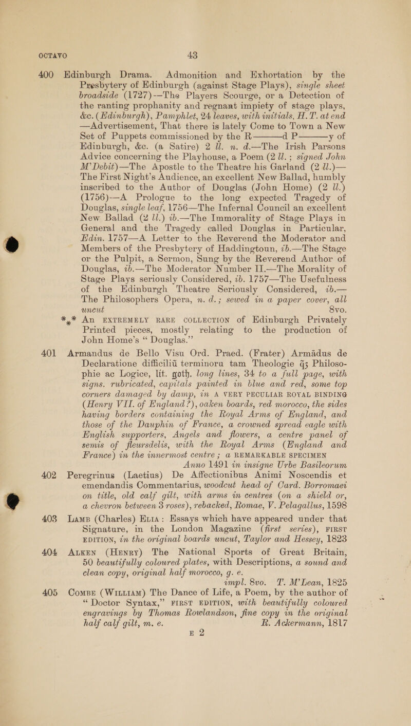 401 402 403 404 405 Presbytery of Hdinburgh (against Stage Plays), single sheet broadside (1727)--The Players Scourge, or a Detection of the ranting prophanity and regnant impiety of stage plays, &amp;c. (Hdinburgh), Pamphlet, 24 leaves, with inctials, H.T. at end —Advertisement, That there is lately Come to Town a New Set of Puppets commissioned by the R dP y of Hdinburgh, &amp;c. (a Satire) 2 Ul. n. d—The Irish Parsons Advice concerning the Playhouse, a Poem (2 ll. ; signed John M’Debit)—The Apostle to the Theatre his Garland (2 J.)— The First Night’s Audience, an excellent New Ballad, humbly inscribed to the Author of Douglas (John Home) (2 Ul.) (1756)-—A Prologue to the long expected Tragedy of Douglas, single leaf, 1756—The Infernal Council an excellent New Ballad (2 Jl.) 1b.—The Immorality of Stage Plays in General and the Tragedy called Douglas in Particular, Hdin. 1757—A_ Letter to the Reverend the Moderator and Members of the Presbytery of Haddingtoun, 7b.—The Stage or the Pulpit, a Sermon, Sung by the Reverend Author of Douglas, 72b.—The Moderator Number I].—The Morality of Stage Plays seriously Considered, 7b. 1757—The Usefulness of the Hdinburgh Theatre Seriously Considered, 71b.— The Philosophers Opera, n. d.; sewed in a paper cover, all uncut Svo. y* An EXTREMELY RARE COLLECTION of Hdinburgh Privately Printed pieces, mostly relating to the production of John Home’s “ Dougias.”’ Armandus de Bello Visu Ord. Praed. (Frater) Armadus de phie ac Logice, lit. goth. long lines, 34 to a full page, with signs. rubricated, capitals painted im blue and red, some top corners damaged by damp, 7m A VERY PECULIAR ROYAL BINDING (Henry VII. of England’), oaken boards, red morocco, the sides having borders containing the Royal Arms of England, and those of the Dauphin of France, a crowned spread eagle with English supporters, Angels and flowers, a centre panel of semis of fleursdelis, with the Royal Arms (Hngland and France) tn the innermost centre ; a REMARKABLE SPECIMEN Anno 1491 in insigne Urbe Basileorwm Peregrinus (Laetius) De Affectionibus Animi Noscendis et emendandis Commentarius, woodcut head of Card. Borromaei on title, old calf gilt, with arms in centres (on a shield or, a chevron between 3 roses), rebacked, Romae, V. Pelagallus, 1598 Lams (Charles) Hi1a: Essays which have appeared under that Signature, in the London Magazine (first serves), FIRST EDITION, ¢n the original boards uncut, Taylor and Hessey, 1823 ALKEN (Henry) The National Sports of Great Britain, 50 beautifully coloured plates, with Descriptions, a sownd and clean copy, original half morocco, gq. e. umpl. 8vo. T. M’ Lean, 1825 Compr (Witiiam) The Dance of Life, a Poem, by the author of “ Doctor Syntax,” FIRST EDITION, with beautifully coloured engravings by Thomas Rowlandson, fine copy im the original half calf gilt, m. e. R. Ackermann, 1817 E 2  