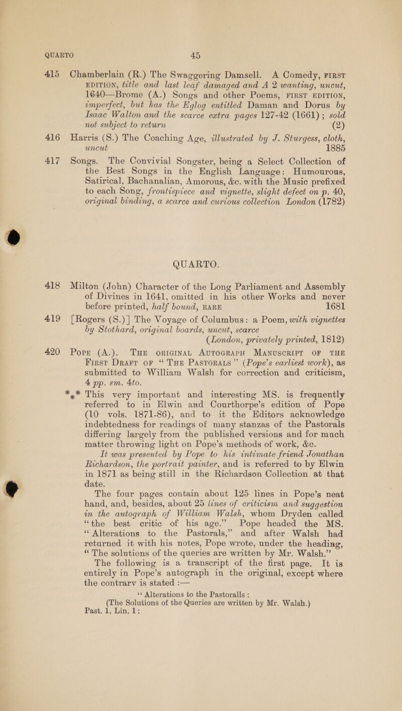 415 Chamberlain (R.) The Swaggering Damsell. A Comedy, First EDITION, tetle and last leaf damaged and A 2 wanting, uncut, 1640—Brome (A.) Songs and other Poems, FIRST EDITION, emperfect, but has the Hglog entitled Daman and Dorus by Isaac Walton and the scarce extra pages 127-42 (1661); sold not subject to return (2) 416 Harris (S.) The Coaching Age, illustrated by J. Sturgess, cloth, uncut 1885 417 Songs. The Convivial Songster, being a Select Collection of the Best Songs in the English Language: Humourous, Satirical, Bachanalian, Amorous, &amp;c. with the Music prefixed to each Song, frontispiece and vignette, slight defect on p. 40, original binding, a scarce and curtous collection London (1782) QUARTO. 418 Milton (John) Character of the Long Parliament and Assembly of Divines in 1641, omitted in his other Works and never before printed, half bound, RARE 1681 419 [Rogers (8.)] The Voyage of Columbus: a Poem, with vignettes by Stothard, original boards, uncut, scarce (London, privately printed, 1812) 420 Pope (A.). THe originaL AuToGRapH MANUSCRIPT OF THE First Drarr oF “ Tue PastTorats” (Pope’s earliest work), as submitted to William Walsh for correction and criticism, 4 pp. sm. 4to. *,* This very important and interesting MS. is frequently referred to in Elwin and Courthorpe’s edition of Pope (10 vols. 1871-86), and to it the Hditors acknowledge indebtedness for readings of many stanzas of the Pastorals differing largely from the published versions and for much matter throwing light on Pope’s methods of work, &amp;c. It was presented by Pope to his intomate friend Jonathan Richardson, the portrait painter, and is referred to by Elwin in 1871 as being still in the Richardson Collection at that date. The four pages contain about 125 lines in Pope’s neat hand, and, besides, about 25 lones of criticism and suggestion in the autograph of William Walsh, whom Dryden called “the best critic of his age.” Pope headed the MS. ‘“ Alterations to the Pastorals,” and after Walsh had returned it with his notes, Pope wrote, under the heading, “ The solutions of the queries are written by Mr. Walsh.” The following is a transcript of the first page. It is entirely in Pope’s autograph in the original, except where the contrarv is stated :— ‘¢ Alterations to the Pastoralls : (The Solutions of the Queries are written by Mr. Walsh.) Past, 1, Lin. 1: