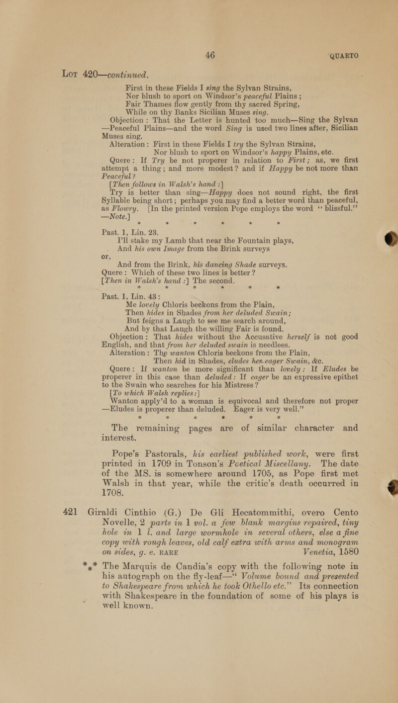 First in these Fields I sing the Sylvan Strains, Nor blush to sport on Windsor’s peaceful Plains ; Fair Thames flow gently from thy sacred Spring, While on thy Banks Sicilian Muses sing. Objection: That the Letter is hunted too much—Sing the Sylvan —Peaceful Plains—and the word Sing is used two lines after, Sicilian Muses sing. Alteration: First in these Fields I try the Sylvan Strains, Nor blush to sport on Windsor’s happy Plains, etc. Quere: If Try be not properer in relation to First; as, we first attempt a thing; and more modest? and if Happy be not more than Peaceful ? [Then follows in Walsh’s hand :] Try is better than sing—Happy does not sound right, the first Syllable being short; perhaps you may find a better word than peaceful, as Flowry. [In the printed version Pope employs the word ‘‘ blissful.” —Note.] * * * * * Past. 1, Lin. 23. T’ll stake my Lamb that near the Fountain plays, And his own Image from the Brink surveys or, And from the Brink, his dancing Shade surveys. Quere : Which of these two lines is better ? [Then in Walsh’s hand :| The second. * * * * * : * Past. 1, Lin. 43: Me lovely Chloris beckons from the Plain, Then hides in Shades from her deluded Swain; But feigns a Laugh to see me search around, And by that Laugh the willing Fair is found. Objection: That hides without the Accusative herself is not good English, and that from her deluded swain is needlees. Alteration: The wanton Chloris beckons from the Plain, Then hid in Shades, eludes her.eager Swain, &amp;e. Quere: If wanton be more significant than lovely: If Eludes be properer in this case than deluded: If eager be an expressive epithet to the Swain who searches for his Mistress ? [To which Walsh replies :] Wanton apply’d to a woman is equivocal and therefore not proper —Eludes is properer than deluded. Hager is very well.” * * * * * * The remaining pages are of similar character and interest. Pope’s Pastorals, his earliest published work, were first printed in 1709 in Tonson’s Poetical Miscellany. The date of the MS. is somewhere around 1705, as Pope first met Walsh in that year, while the critic’s death occurred in 1708. Novelle, 2 parts in 1 vol. a few blank margins repaired, tiny hole in 1 l. and large wormhole in several others, else a fine copy with rough leaves, old calf extra with arms and monogram on sides, g. €. RARE Venetia, 1580 The Marquis de Candia’s copy with the following note in his autograph on the fly-leaf—“ Volume bound and presented to Shakespeare from which he took Othello etc.” Its connection with Shakespeare in the foundation of some of his plays is well known.  