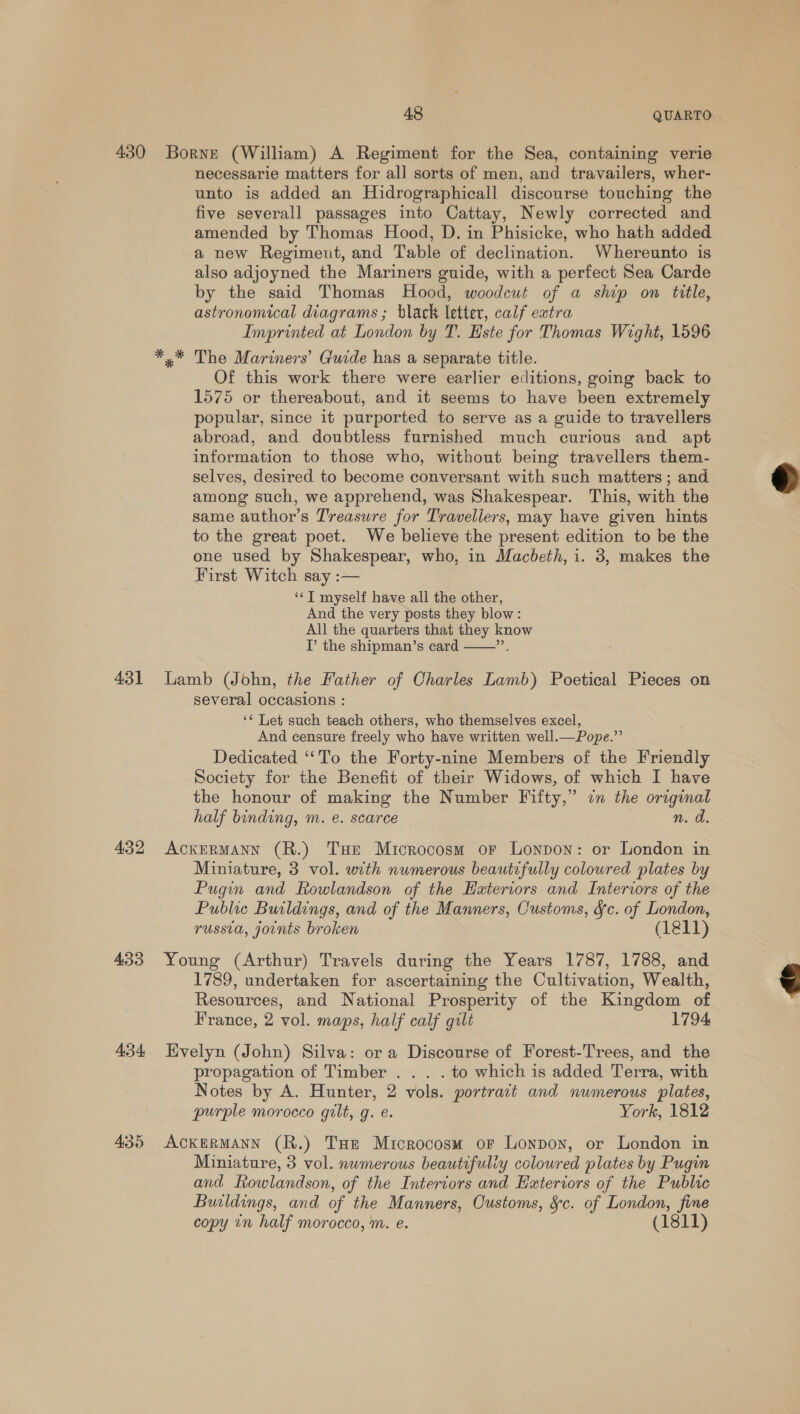 430 431 432 433 434 48 QUARTO Borne (William) A Regiment for the Sea, containing verie necessarie matters for all sorts of men, and travailers, wher- unto is added an Hidrographicall discourse touching the five severall passages into Cattay, Newly corrected and amended by Thomas Hood, D. in Phisicke, who hath added a new Regiment, and Table of declination. Whereunto is also adjoyned the Mariners guide, with a perfect Sea Carde by the said Thomas Hood, woodcut of a ship on title, astronomical diagrams ; black letter, calf extra Imprinted at London by T. Este for Thomas Wight, 1596 y* The Mariners’ Guide has a separate title. Of this work there were earlier editions, going back to 1575 or thereabout, and it seems to have been extremely popular, since it purported to serve as a guide to travellers abroad, and doubtless furnished much curious and apt information to those who, without being travellers them- selves, desired to become conversant with such matters ; and among such, we apprehend, was Shakespear. This, with the same author’s Treasure for Travellers, may have given hints to the great poet. We believe the present edition to be the one used by Shakespear, who, in Macbeth, i. 3, makes the First Witch say :— ‘‘T myself have all the other, And the very posts they blow: All the quarters that they know I the shipman’s card Lamb (John, the Father of Charles Lamb) Poetical Pieces on several occasions : ‘* Let such teach others, who themselves excel, And censure freely who have written well.—Pope.”’ Dedicated ‘‘To the Forty-nine Members of the Friendly Society for the Benefit of their Widows, of which I have the honour of making the Number Fifty,” in the original half binding, m. e€. scarce n. a  AcKERMANN (R.) THe Microcosm or Lonpon: or London in Miniature, 3 vol. with numerous beautifully coloured plates by Pugin and Rowlandson of the Hateriors and Interiors of the Public Buildings, and of the Manners, Customs, Sc. of London, russia, joints broken (1811) Young (Arthur) Travels during the Years 1787, 1788, and 1789, undertaken for ascertaining the Cultivation, Wealth, Resources, and National Prosperity of the Kingdom of France, 2 vol. maps, half calf gilt 1794 Evelyn (John) Silva: or a Discourse of Forest-Trees, and the propagation of Timber . . . . to which is added Terra, with Notes by A. Hunter, 2 vols. portrait and numerous plates, purple morocco gilt, g. e. York, 1812 ACKERMANN (R.) Tue Microcosm or Lonpon, or London in Miniature, 3 vol. nwmerous beautifuliy coloured plates by Pugin and Rowlandson, of the Interiors and Exteriors of the Public Buildings, and of the Manners, Customs, &amp;c. of London, fine copy in half morocco, m. e. (1811)  