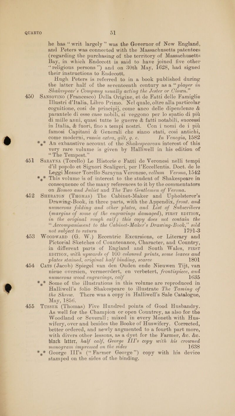 he has “writ largely” was the Governor of New England, and Peters was connected with the Massachusetts patentees (regarding the purchasing of the territory of Massachusetts Bay, in which Endecott is said to have joined five other ‘“religious persons”) and on 30th May, 1628, had signed their instructions to Endecott, Hugh Peters is referred to in a book published during the latter half of the seventeenth century as a player um Shakespear's Company usually acting the Jester or Clown.” 450 Sansovino (Francesco) Della Origine, et de Fatti delle Famiglie Illustri d'Italia, Libro Primo. Nel quale, oltre alla particolar cognitione, cosi de principij, come anco delle dipendenze &amp; parantele di esse case nobili, si veggono per lo spatio di piu di mille anni, quasi tutte le guerre &amp; fatti notabili, successi in Italia, &amp; fon fino a tempi nostri. Con i nomi de i piu famosi Capitani &amp; Generali che siano stati, cosi antichi, come moderni, russia extra, gilt, q. e. In Venegia, 1582 *,* An exhaustive account of the Shakespearean interest of this very rare volume is given by Halliwell in his edition of “The Tempest.” 451 Sarayna (Torello) Le Historie e Fatti de Veronesi nelli tempi dil popolo et Signori Scaligeri, per 1’Hccellentis. Doct. de le Leggi Messer Torello Sarayna Veronese, vellum Verona, 1542 *,* This volume is of interest to the student of Shakespeare in consequence of the many references to it by the commentators on Romeo and Juliet and The Two Gentlemen of Verona. 452 SuHeraton (THomas) The Cabinet-Maker and Upholsterer’s Drawing-Book, in three parts, with the Appendix, front. and numerous folding and other plates, and List of Subscribers (margins of some of the engravings damaged), FIRST EDITION, an the original rough calf; this copy does not contain the ‘* Accompaniment to the Cabinet-Maker’s Drawing-Book,” sold not subject to return 1791-3 453 Woopwarp (G. W.) Eccentric Excursions, or Literary and Pictorial Sketches of Countenance, Character, and Country, in different parts of Hngland and South Wales, FIRST EDITION, with upwards of 100 coloured prints, some leaves and plates stained, original half binding, scarce 1801 454 Cars (Jacob) Spiegel van den Ouden ende Nieuwen Tijt, van nieue oversien, vermeerdert, en verbetert, frontispiece, and numerous wood engravings, calf 16: *.* Some of the illustrations in this volume are reproduced in Halliwell’s folio Shakespeare to illustrate The Taming of the Shrew. There was a copy in Halliwell’s Sale Catalogue, May, 1856. 455 Tusser (Thomas) Five Hundred points of Good Husbandry. As well for the Champion or open Countrey, as also for the Woodland or Severall; mixed in every Moneth with Hus- wifery, over and besides the Booke of Huswifery. Corrected, better ordered, and newly augmented to a fourth part more, with divers other lessons, as a dyet for the Farmer, &amp;c. &amp;c. black letter, half calf, George III's copy with his crowned monogram impressed on the sides 1638 *,* George III’s (“Farmer George’) copy with his device stamped on the sides of the binding.