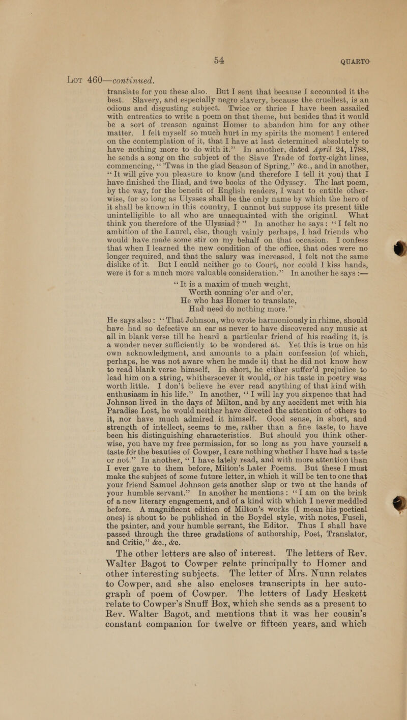 Lor 460—continued. translate for you these also. But I sent that because I accounted it the best. Slavery, and especially negro slavery, because the cruellest, is an odious and disgusting subject. Twice or thrice I have been assailed with entreaties to write a poem on that theme, but besides that it would be a sort of treason against Homer to abandon him for any other matter. I felt myself so much hurt in my spirits the moment I entered on the contemplation of it, that I have at last determined absolutely to have nothing more to do with it.” In another, dated April 24, 1788, he sends a song on the subject of the Slave Trade of forty-eight lines, commencing, ‘‘ T'was in the glad Season of Spring,”’ &amp;c., and in another, ‘* Tt will give you pleasure to know (and therefore I tell it you) that I have finished the Iliad, and two books of the Odyssey. The last poem, by the way, for the benefit of English readers, I want to entitle other- wise, for so long as Ulysses shall be the only name by which the hero of it shall be known in this country, I cannot but suppose its present title unintelligible to all who are unacquainted with the original. What think you therefore of the Ulyssiad?”’ In another he says: ‘‘I felt no ambition of the Laurel, else, though vainly perhaps, I had friends who would have made some stir on my behalf on that occasion. I confess that when I learned the new condition of the office, that odes were no longer required, and that the salary was increased, I felt not the same dislike of it. But I could neither go to Court, nor could I kiss hands, were it for a much more valuable consideration.’’ In another he says :—  ‘Tt is a maxim of much weight, Worth conning o’er and o’er, He who has Homer to translate, Had-need do nothing more.” He saysalso: ‘‘ That Johnson, who wrote harmoniously in rhime, should have had so defective an ear as never to have discovered any music at all in blank verse till he heard a particular friend of his reading it, is a wonder never sufficiently to be wondered at. Yet this is true on his own acknowledgment, and amounts to a plain confession (of which, perhaps, he was not aware when he made it) that he did not know how to read blank verse himself. In short, he either suffer’d prejudice to lead him on a string, whithersoever it would, or his taste in poetry was worth little. I don’t believe he ever read anything of that kind with enthusiasm in his life.” In another, ‘‘ I will lay you sixpence that had Johnson lived in the days of Milton, and by any accident met with his Paradise Lost, he would neither have directed the attention of others to it, nor have much admired it himself. Good sense, in short, and strength of intellect, seems to me, rather than a fine taste, to have been his distinguishing characteristics. But should you think other- wise, you have my free permission, for so long as you have yourself a taste for the beauties of Cowper, I care nothing whether I have had a taste or not.’’? In another, ‘‘ I have lately read, and with more attention than I ever gave to them before, Milton’s Later Poems. But these I must make the subject of some future letter, in which it will be ten to one that your friend Samuel Johnson gets another slap or two at the hands of your humble servant.” In another he mentions: ‘‘I am on the brink of a new literary engagement, and of a kind with which I never meddled before. A magnificent edition of Milton’s works (I mean his poetical ones) is about to be published in the Boydel style, with notes, Fuseli, the painter, and your humble servant, the Editor. Thus I shall have passed through the three gradations of authorship, Poet, Translator, and Critic,’’ &amp;c., &amp;c. The other letters are also of interest. The letters of Rev. Walter Bagot to Cowper relate principally to Homer and other interesting subjects. The letter of Mrs. Nunn relates to Cowper, and she also encloses transcripts in her auto- graph of poem of Cowper. The letters of Lady Heskett relate to Cowper’s Snuff Box, which she sends as a present to Rey. Walter Bagot, and mentions that it was her cousin’s constant companion for twelve or fifteen years, and which 