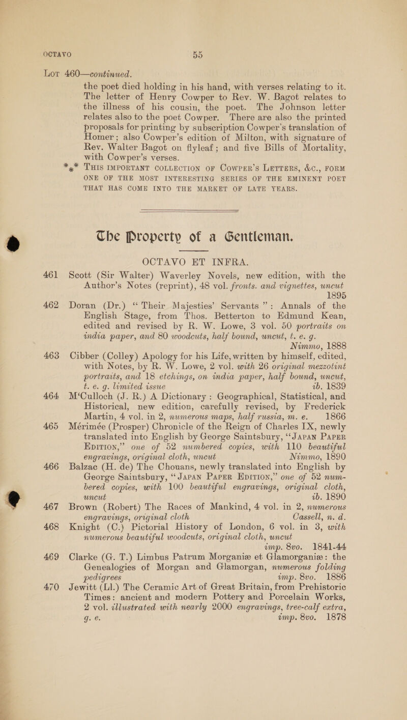  461 462 463 464: 465 466 the poet died holding in his hand, with verses relating to it. The letter of Henry Cowper to Rev. W. Bagot relates to the illness of his cousin, the poet. The Johnson letter relates also to the poet Cowper. ‘There are also the printed proposals for printing by subscription Cowper’s translation of Homer ; also Cowper’s edition of Milton, with signature of Rev. Walter Bagot on flyleaf; and five Bills of Mortality, with Cowper’s verses. x” THIS IMPORTANT COLLECTION oF Cowrper’s Letters, &amp;c., FORM ONE OF THE MOST INTERESTING SERIES OF THE EMINENT POET THAT HAS COME INTO THE MARKET OF LATE YEARS.  Che Property of a Gentleman.  OCTAVO ET INFRA. Scott (Sir Walter) Waverley Novels, new edition, with the Author’s Notes (reprint), 48 vol. fronts. and vignettes, uncut 1895 Doran (Dr.) ‘ Their Majesties’ Servants’: Annals of the English Stage, from Thos. Betterton to Edmund Kean, edited and revised by R. W. Lowe, 3 vol. 50 portraits on andra paper, and 80 woodcuts, half bound, uncut, t. e. g. Nimmo, 1888 Cibber (Colley) Apology for his Life, written by himself, edited, with Notes, by R. W. Lowe, 2 vol. with 26 original mezzotint t. e. g. limited issue ab. 1839 M‘Culloch (J. R.) A Dictionary : Geographical, Statistical, and Historical, new edition, carefully revised, by Frederick Martin, 4 vol. in 2, numerous maps, half russia, m. e. 1866 Mérimée (Prosper) Chronicle of the Reign of Charles [X, newly translated into English by George Saintsbury, ‘‘JApAN PAPER Epition,”’ one of 52 numbered copies, with 110 beautiful engravings, orcginal cloth, uncut Nimmo, 1890 Balzac (H. de) The Chouans, newly translated into English by George Saintsbury, “Japan Paper Epition,” one of 52 num- bered copies, with 100 beautiful engravings, original cloth, uncut ab. 1890 Brown (Robert) The Races of Mankind, 4 vol. in 2, numerous engravings, original cloth Cassell, n. d. Knight (C.) Pictorial History of London, 6 vol. in 3, with numerous beautiful woodcuts, original cloth, uncut ump. 8vo. 1841-44 Clarke (G. T.) Limbus Patrum Morganie et Glamorganisz: the Genealogies of Morgan and Glamorgan, numerous folding pedigrees imp. 8vo. 1886 Jewitt (Ll.) The Ceramic Art of Great Britain, from Prehistoric Times: ancient and modern Pottery and Porcelain Works, 2 vol. tllustrated with nearly 2000 engravings, tree-calf extra, gs € emp. 8vo. 1878