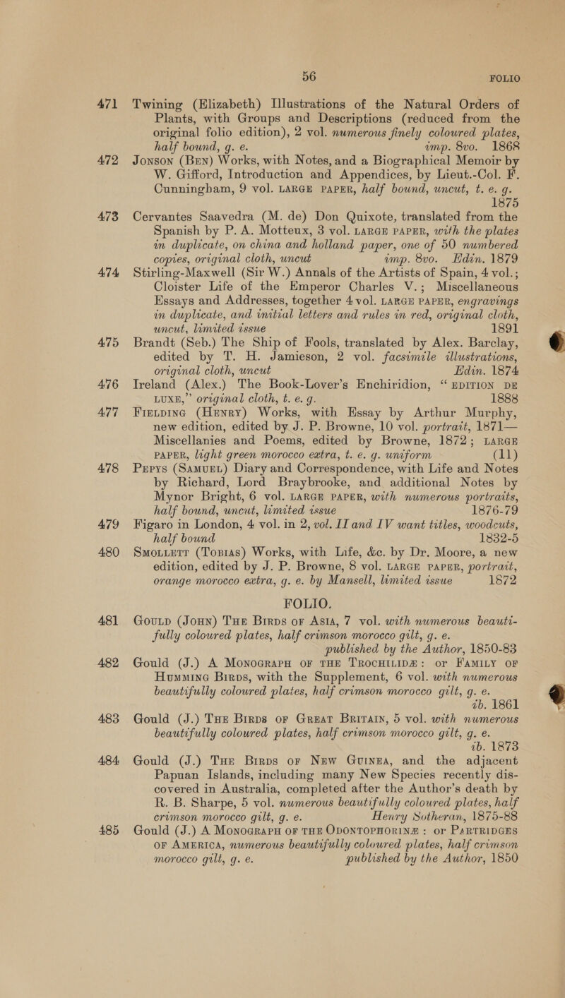 A471 472 473 474 475 476 477 478 479 480 481 482 483 484: 485 56 FOLIO. Twining (Elizabeth) Illustrations of the Natural Orders of Plants, with Groups and Descriptions (reduced from the original folio edition), 2 vol. numerous finely colowred plates, half bound, g. e. ump. 8vo. 1868 Jonson (Ben) Works, with Notes, and a Biographical Memoir by W. Gifford, Introduction and Appendices, by Lieut.-Col. F. Cunningham, 9 vol. LARGE PAPER, half bound, uncut, t. e. q. 1875 Cervantes Saavedra (M. de) Don Quixote, translated from the Spanish by P. A. Motteux, 3 vol. LARGE PAPER, with the plates in duplicate, on china and holland paper, one of 50 numbered copies, original cloth, uncut imp. 8vo. Hdin. 1879 Stirling-Maxwell (Sir W.) Annals of the Artists of Spain, 4 vol.; Cloister Life of the Emperor Charles V.; Miscellaneous Essays and Addresses, together 4 vol. LARGE PAPER, engravings in duplicate, and initial letters and rules in red, original cloth, uncut, limited issue 1891 Brandt (Seb.) The Ship of Fools, translated by Alex. Barclay, edited by T. H. Jamieson, 2 vol. facsimile illustrations, original cloth, uncut Edin. 1874 Ireland (Alex.) The Book-Lover’s Enchiridion, “ EDITION DE LUXE,” original cloth, t. e. g. 1888 Frexping (Henry) Works, with Essay by Arthur Murphy, new edition, edited by J. P. Browne, 10 vol. portrait, 1871— Miscellanies and Poems, edited by Browne, 1872; Laren PAPER, light green morocco extra, t. e. g. uniform (11) Pepys (Samuet) Diary and Correspondence, with Life and Notes by Richard, Lord Braybrooke, and additional Notes by Mynor Bright, 6 vol. LARGE PAPER, with numerous portraits, half bound, uncut, lemited issue 1876-79 Figaro in London, 4 vol. in 2, vol. IT and IV want titles, woodcuts, half bound 1832-5 Smotietr (Topras) Works, with Life, &amp;c. by Dr. Moore, a new edition, edited by J. P. Browne, 8 vol. LARGE PAPER, portrait, orange morocco extra, g. e. by Mansell, limited issue 1872 FOLIO. Goutp (JoHn) THE Birps or Asia, 7 vol. with numerous beauti- fully coloured plates, half ervmson morocco gilt, q. e. published by the Author, 1850-83 Gould (J.) A MonocrapH oF THE TROCHILIDH: or FAMILY OF Humumine Birps, with the Supplement, 6 vol. with numerous beautifully coloured plates, half crimson morocco gilt, g. e. ab. 1861 Gould (J.) Toe Brrps or Great Britain, 5 vol. with numerous beautifully coloured plates, half crimson morocco gilt, g. e. ab. 1873 Gould (J.) THe Birps or New Guinea, and the adjacent Papuan Islands, including many New Species recently dis- covered in Australia, completed after the Author’s death by R. B. Sharpe, 5 vol. numerous beautifully coloured plates, half crimson morocco gilt, g. e. Henry Sotheran, 1875-88 Gould (J.) A MonoGrarH OF THE ODONTOPHORINE : or PaRTRIDGES or AMERICA, numerous beautifully coloured plates, half crvmson morocco gilt, g. é. published by the Author, 1850  