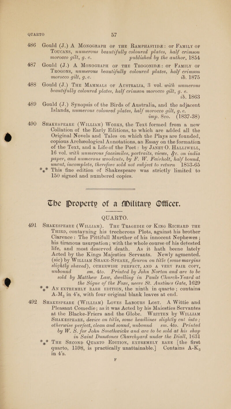 486 487 488 489 490 491 Gould (J.) A Monocrarn or tHe RampHastip#: or FAMrLy oF Toucans, numerous beautifully coloured plates, half crimson morocco gilt, g. é. published by the author, 1854 Gould (J.) A Monocrara or tHE TroGonip@: or FAMILY OF Trocons, numerous beautifully coloured plates, half crimson morocco gilt, g. é. ab. 1875 Gould (J.) THe Mammats or Austrauia, 3 vol. with numerous beautifully coloured plates, half crimson morocco gilt, g. e. 7b. 1863 Gould (J.) Synopsis of the Birds of Australia, and the adjacent Islands, numerous coloured plates, half morocco gilt, g. e. ump. 8vo. (1837-38) SHAKESPEARE (WILLIAM) Works, the Text formed from a new Collation of the Harly Editions, to which are added all the Original Novels and Tales on which the Plays are founded, copious Archeological Annotations, an Essay on the formation of the Text, and a Life of the Poet: by Janet O. Hanuiwett, 16 vol. with numerous facsimiles, portraits, views, Sc. on india paper, and numerous woodcuts, by F. W. Fairholt, half bound, uncut, incomplete, therefore sold not subject to return 1853-65 This fine edition of Shakespeare was strictly limited to 150 signed and numbered copies. The Property of a Military Officer. QUARTO. SHAKESPEARE (WinLtAM). Tue TraGEepie or Kine RicHarD THE THIRD, contayning his trecherous Plots, against his brother Clarence: The Pittifull Murther of his innocent Nephewes ; his tiranous usurpation; with the whole course of his detested life, and most deserved death. As it hath beene lately Acted by the Kings Majesties Servants. Newly agmented. (sic) by WiLt1am SHAKE-SPEARE, flewron on title (some margins slightly shaved), OTHERWISE PERFECT, AND A VERY FAIR COPY, unbound sm. 4to. Printed by John Norton and are to be sold by Matthew Law, dwelling in Pauls Church-Yeard at the Signe of the Fouxe, neere St. Austines Gate, 1629 AN EXTREMELY RARE EDITION, the ninth in quarto; contains A-M, in 4’s, with four original blank leaves at end. Pleasant Comedie; as it was Acted by his Maiesties Servantes at the Blacke-Friers and the Globe. Written by WILLIAM SHAKESPEARE, device on title, some headlines slightly cut into ; otherwise perfect, clean and sound, unbound sm. 4to. Printed by W. S. for John Smethwicke and are to be sold at his shop in Saint Dunstones Churchyard under the Diall, 1631 yx THe Srconp Quarto EDITION, EXTREMELY RARE [the first quarto, 1598, is practically unattainable.| Contains A-K, in 4’s. EK