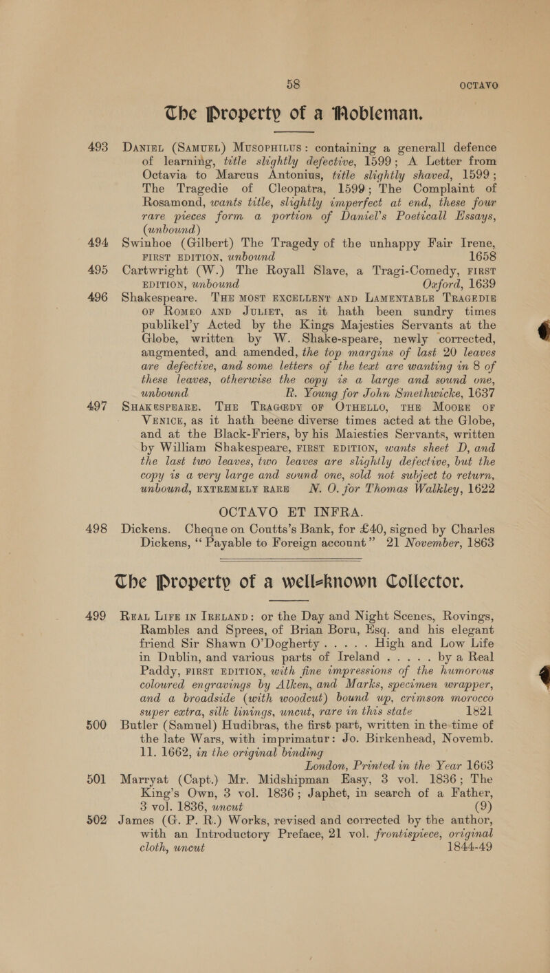 The Property of a Mobleman.  493 Daniet (SamueL.) MusopuHi.us: containing a generall defence of learning, ttle slightly defective, 1599; A Letter from Octavia to Marcus Antonius, ttle slightly shaved, 1599; The Tragedie of Cleopatra, 1599; The Complaint of Rosamond, wants title, slightly imperfect at end, these four rare preces form a portion of Daniel's Poetical Hissays, (unbound) 494 Swinhoe (Gilbert) The Tragedy of the unhappy Fair Irene, FIRST EDITION, unbound 1658 495 Cartwright (W.) The Royall Slave, a Tragi-Comedy, First EDITION, unbound Ozford, 1639 496 Shakespeare. THE MOST EXCELLENY AND LAMENTABLE TRAGEDIE or Romeo anp Jvuuier, as it hath been sundry times publikel’y Acted by the Kings Majesties Servants at the Globe, written by W. Shake-speare, newly corrected, augmented, and amended, the top margins of last 20 leaves are defective, and some letters of the text are wanting in 8 of these leaves, otherwise the copy ws a large and sound one, unbound R. Young for John Smethwicke, 1637 497 SuHakespoare. THe Trac@py oF OTHentto, THE Moore oF VENICE, as it hath beene diverse times acted at the Globe, and at the Black-Friers, by his Maiesties Servants, written by Wiliam Shakespeare, FIRST EDITION, wants sheet D, and the last two leaves, two leaves are slightly defective, but the copy is a very large and sound one, sold not subject to return, unbound, EXTREMELY RARE WN. O. for Thomas Walkley, 1622 OCTAVO ET INFRA. 498 Dickens. Cheque on Coutts’s Bank, for £40, signed by Charles Dickens, ‘‘ Payable to Foreign account” 21 November, 1863   Che Property of a wellekRnown Collector.  499 Rea Lire 1 Irevanp: or the Day and Night Scenes, Rovings, Rambles and Sprees, of Brian Boru, Hsq. and his elegant friend Sir Shawn O’Dogherty..... High and Low Life in Dublin, and various parts of Ireland..... by a Real Paddy, FIRST EDITION, with fine wumpressions of the humorous coloured engravings by Alken, and Marks, specimen wrapper, and a broadside (with woodcut) bound wp, crimson morocco super extra, silk linings, uncut, rare in thes state 1821 500 Butler (Samuel) Hudibras, the first part, written in the time of the late Wars, with imprimatur: Jo. Birkenhead, Novemb. 11. 1662, in the original binding London, Printed in the Year 1663 501 Marryat (Capt.) Mr. Midshipman LEasy, 3 vol. 1836; The King’s Own, 3 vol. 1836; Japhet, in search of a Father, 3 vol. 1836, uncut (9) 502 James (G. P. R.) Works, revised and corrected by the author, with an Introductory Preface, 21 vol. frontispiece, orrginal cloth, uncut 1844-49 