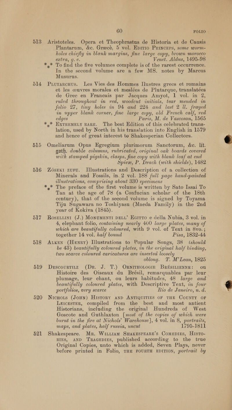 513 Aristoteles. Opera et Theophrastus de Historia et de Causis Plantarum, &amp;c. Greece, 5 vol. Eprrio Princeps, some worm- holes chiefly in blank margins, fine large copy, brown morocco extra, g. e. Venet. Aldus, 1495-98 *.* To find the five volumes complete is of the rarest occurrence. In the second volume are a few MS. notes by Marcus Musurus. 514 Prurarcuvus. les Vies des Hommes Ilustres grecs et romains et les couvres morales et meslées de Plutarque, translatées de Grec en Francais par Jacques Amyot, 1 vol. in 2, ruled throughout im red, woodcut initials, tear mended in folio 27, tiny holes in 94 and 224 and last 2 Ul. frayed in upper blank corner, fine large copy, old French calf, red edges Paris, M. de Vascosan, 1565 * * HXTREMELY RARE. ‘The best Edition of this celebrated trans- lation, used by North in his translation into English in 1579 and hence of great interest to Shakesperian Collectors. 515 Omeliarum Opus Egregium plurimorum Sanctorum, &amp;e. lit. goth. double columns, rubricated, original oak boards covered with stamped pigskin, clasps, fine copy with blank leaf at end Spire, P. Drach (with shields), 1482 516 Zosexi zurvu. Illustrations and Description of a collection of Minerals and Fossils, in. 2 vol. 188 full page hand-painted illustrations, comprising about 330 specimens *,* The preface of the first volume is written by Sato Issai To Tan at the age of 78 (a Confucian scholar of the 18th century), that of the second volume is signed by Toyama Tiju Sugawara no Toshiyasu (Maeda Family) in the 2nd year of Kokiva (1845). 517. Rosgniini (J.) Monumenti pew’ Heirro e della Nubia, 3 vol. in 4, elephant folio, containing nearly 400 large plates, many of which are beautifully coloured, with 9 vol. of Text in 8vo.; together 14 vol. half bound Pisa, 1832-44 518 Aken (Henry) Illustrations to Popular Songs, 38 (should be 43) beautifully colowred plates, in the original half binding, two scarce coloured caricatures are inserted loosely oblong. T. M’ Lean, 1825 519 Descourtinz (Dr. J. T.) OrnitHotocie Britsininnng: ou Histoire des Oiseaux du Brésil, remarquables par leur plumage, leur chant, ou leurs habitudes, 48 large and beautifully coloured plates, with Descriptive Text, 7 four portfolvos, very scarce fio de Janeiro, n. d. 520 Nicnots (JoHn) History and ANTIQUITIES OF THE COUNTY OF Leicester, compiled from the best and most antient Historians, including the original Hundreds of West Goscote and Guthlaxton [most of the copies of which were burnt in the fire at Nichols’ Warehouse], 4 vol. in 8, portraits, maps, and plates, half russia, uncut 1795-1811 521 Shakespeare. Mr. WittiAmM SHAKESPEARE’S ComepiEs, Histo- RIES, AND ‘TRAGEDIES, published according to the true Original Copies, unto which is added, Seven Plays, never before printed in Folio, THE FOURTH EDITION, portrait by  