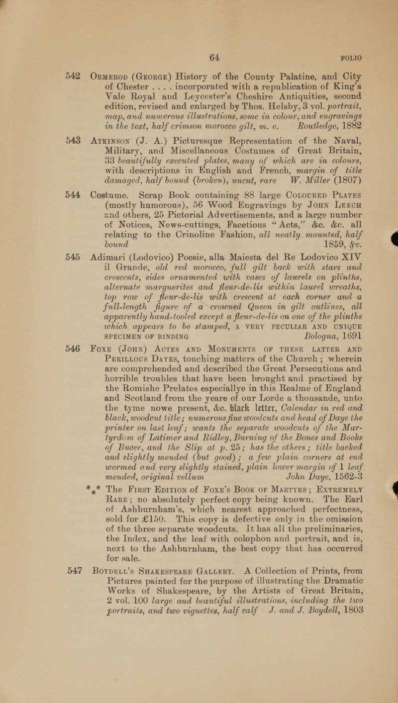 o42 543 545 546 54:7 64 FOLIO OrmeErop (GrorGE) History of the County Palatine, and City of Chester .... incorporated with a republication of King’s Vale Royal and Leycester’s Cheshire Antiquities, second edition, revised and enlarged by Thos. Helsby, 3 vol. portrait, map,and numerous illustrations, some in colour, and engravings in the text, half crimson morocco gilt, m. e. Routledge, 1882 Arxinson (J. A.) Picturesque Representation of the Naval, Military, and Miscellaneous Costumes of Great Britain, 33 beautifully executed plates, many of which are in colours, with descriptions in English and French, margin of title damaged, half bound (broken), uncut, rare W. Miller (1807) Costume. Scrap Book containing 88 large CoLourED PLATES (mostly humorous), 56 Wood Engravings by JoHn Leecu and others, 25 Pictorial Advertisements, and a large number of Notices, News-cuttings, Facetious “ Acts,” d&amp;c. &amp;. all relating to the Crinoline Fashion, all neatly, mounted, half bound 1859, &amp;c. Adimari (Lodovico) Poesie, alla Maiesta del Re Lodovico XIV il Grande, old red morocco, full gilt back with stars and crescents, sides ornamented unth vases of laurels on plinths, alternate marguerites and fleur-de-lis within laurel wreaths, top row of fleur-de-lis with crescent at each corner and a full-length figure of a crowned Queen in gilt outlines, all apparently hand-tooled except a fleur-de-lis on one of the plinths which. appears to be stamped, A VERY PECULIAR AND UNIQUE SPECIMEN OF BINDING Bologna, 1691 Foxe (Joun) Actes anD MoNUMENTS OF THESE LATTER AND PeritLous Dayss, touching matters of the Church; wherein are comprehended and described the Great Persecutions and horrible troubles that have been brought and practised by the Romishe Prelates especiallye in this Realme of England and Scotland from the yeare of our Lorde a thousande, unto the tyme nowe present, &amp;c. black letter, Calendar in red and black, woodcut title; numerous fine woodcuts and head of Daye the printer on last leaf; wants the separate woodcuts of the Mar- tyrdom of Latimer and Ridley, Burning of the Bones and Books of Bucer, and the Slip at p. 25; has the others ; title backed and slightly mended (but good); a few plain corners at end mended, original vellum John Daye, 1562-3 The First Epirion of Foxn’s Boox or Martyrs; ExtReMeLyY Rake; no absolutely perfect copy being known. The Karl of Ashburnham’s, which nearest approached perfectness, sold for £150. This copy is defective only in the omission of the three separate woodcuts. It has all the preliminaries, the Index, and the leaf with colophon and portrait, and is, next to the Ashburnham, the best copy that has occurred for sale. Boypeiu’s SHAKESPEARE GAuueRy. A Collection of Prints, from Pictures painted for the purpose of illustrating the Dramatic Works of Shakespeare, by the Artists of Great Britain, 2 vol. 100 large and beautiful illustrations, including the two portraits, and two vignettes, half calf J. and J. Boydell, 1803 