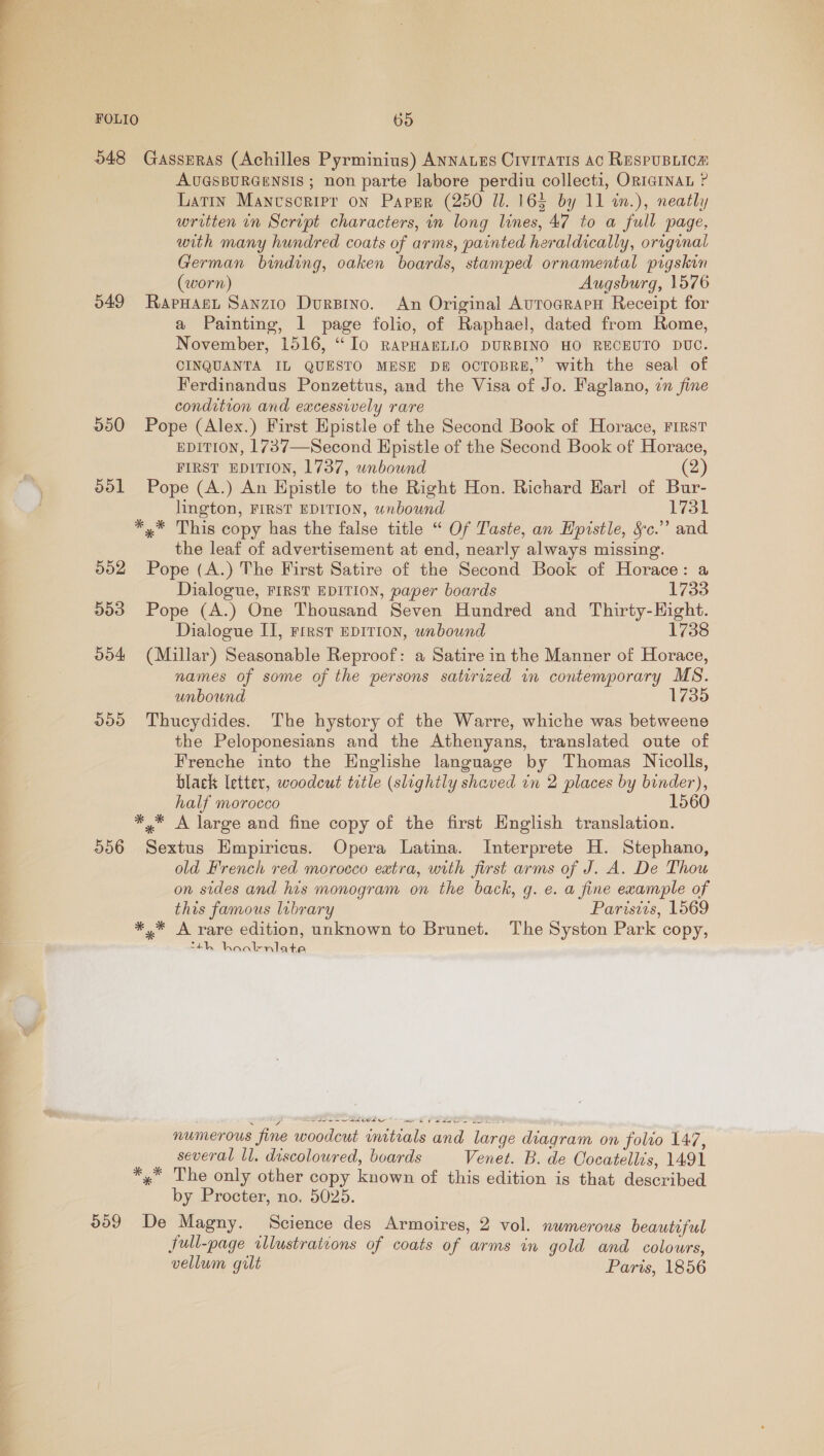  FOLIO 65 048 GassERAs (Achilles Pyrminius) Annaues Crvitatis ac RespuBLicn AUGSBURGENSIS ; non parte labore perdiu collecti, ORIGINAL ? Latin Mancscripr on Paper (250 Ul. 165 by 11 in.), neatly written in Script characters, in long lines, 47 to a full page, with many hundred coats of arms, painted heraldically, original German binding, oaken boards, stamped ornamental pigskin (worn) Augsburg, 1576 549 Rapuast Sanzio DurBino. An Original AurograeH Receipt for a Painting, 1 page folio, of Raphael, dated from Rome, November, 1516, ‘Io RAPHABLLO DURBINO HO RECEUTO DUC. CINQUANTA IL QUESTO MESE DE OCTOBRE,” with the seal of Ferdinandus Ponzettus, and the Visa of Jo. Faglano, in fine condition and excessively rare 550 Pope (Alex.) First Epistle of the Second Book of Horace, First EDITION, 1737—Second Epistle of the Second Book of Horace, FIRST EDITION, 1737, wnbound (2) ool Pope (A.) An Epistle to the Right Hon. Richard Karl of Bur- lington, FIRST EDITION, wnbound 1731 *,* This copy has the false title “ Of Taste, an Epistle, §c.” and the leaf of advertisement at end, nearly always missing. 502 Pope (A.) The First Satire of the Second Book of Horace: a Dialogue, FIRST EDITION, paper boards 1733 553 Pope (A.) One Thousand Seven Hundred and Thirty-Hight. Dialogue II, rirst EDITION, wnbound 1738 004 (Millar) Seasonable Reproof: a Satire in the Manner of Horace, names of some of the persons satirized in contemporary MS. unbound 1735 200 Thucydides. The hystory of the Warre, whiche was betweene the Peloponesians and the Athenyans, translated oute of Frenche into the Hnglishe language by Thomas Nicolls, black letter, woodcut title (slightly shaved in 2 places by binder), half morocco 1560 *,* A large and fine copy of the first English translation. 556 Sextus Empiricus. Opera Latina. Interprete H. Stephano, old French red morocco eatra, with first arms of J. A. De Thou on sides and his monogram on the back, g. e. a fine example of this famous lubrary Paristis, 1569 *,* A rare edition, unknown to Brunet. The Syston Park copy, “4h haalr-niate numerous fine woodcut initials and large diagram on folio 147, several ll. discoloured, boards Venet. B. de Cocatellis, 1491 *,* The only other copy known of this edition is that described by Procter, no. 5025. 009 De Magny. Science des Armoires, 2 vol. numerous beautiful full-page. illustrations of coats of arms in gold and colours, vellum gilt Paris, 1856