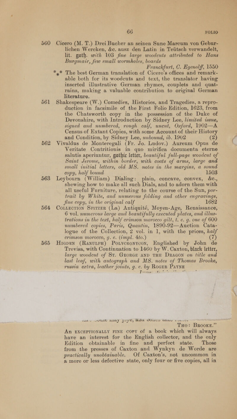 560 561 562 563 564 565 66 FOLIO Cicero (M. T.) Drei Bucher an seinen Sune Marcum von Gebur- lichen Wercken, &amp;c. ausz den Latin in Tetitsch verwandelt, lit. goth. with 103 fine large woodcuts attributed to Hans Burgmair, few small wormholes, boards Franckfurt, CO. Egenolff, 1550 *.* The best German translation of Cicero’s offices and remark- able both for its woodcuts and text, the translator having inserted illustrative German rhymes, couplets and quat- rains, making a valuable contribution to original German literature. Shakespeare (W.) Comedies, Histories, and Tragedies, a repro- duction in facsimile of the First Folio Edition, 1623, from the Chatsworth copy in the possession of the Duke of Devonshire, with Introduction by Sidney Lee, limited issue, signed and numbered, rough calf, wneut, Oaford, 1902—A Census of Extant Copies, with some Account of their History and Condition, by Sidney Lee, wnbownd, 1b. 1902 (2) Vivaldus de Monteregali (Fr. Jo. Ludov.) Aureum Opus de Veritate Contritionis in quo mirifica documenta eterne salutis aperiuntur, gothic letter, beautiful full-page woodcut of Saint Jerome, within border, with coats of arms, large and small initial letters, old MS. notes in the margins, a sound copy, half bound 1503 Leybourn (William) Dialing: plain, concave, convex, dc., shewing how to make all such Dials, and to adorn them with all useful Furniture, relating to the course of the Sun, por- trait by White, and numerous folding and other engravings, jine copy, in the original calf 1682 Coutuection Sprirzer (La) Antiquité, Moyen-Age, Renaissance, 6 vol. numerous large and beautifully executed plates, and illus- trations in the teat, half crimson morocco gilt, t. e. g. one of 600 numbered copies, Paris, Quantin, 1890-92—Auction Cata- logue of the Collection, 2 vol. in 1, with the prices, half crimson morocco, g. €. (tmpl. Ato.) 7) Hicgpen (RanutpH) Potycronyvon, Englished by John de Trevisa, with Continuation to 1460 by W. Caxton, blark letter, large woodcut of St. GEORGE AND THE Dracon on title and last leaf, with autograph and M8. notes of Thomas Brooke, russia extra, leather jounts, g. e. by ROGER PAYNE BAR Ae” OES vane VULLIE LAY JOYE, Al YU Uday svnce. THo: Brooke.” An EXCEPTIONALLY FINE copy of a book which will always have an interest for the English collector, and the only Edition obtainable in fine and perfect state. Those from the presses of Caxton and Wynkyn de Worde are practically unobtainable. Of Caxton’s, not uncommon in a more or less defective state, only four or five copies, all in