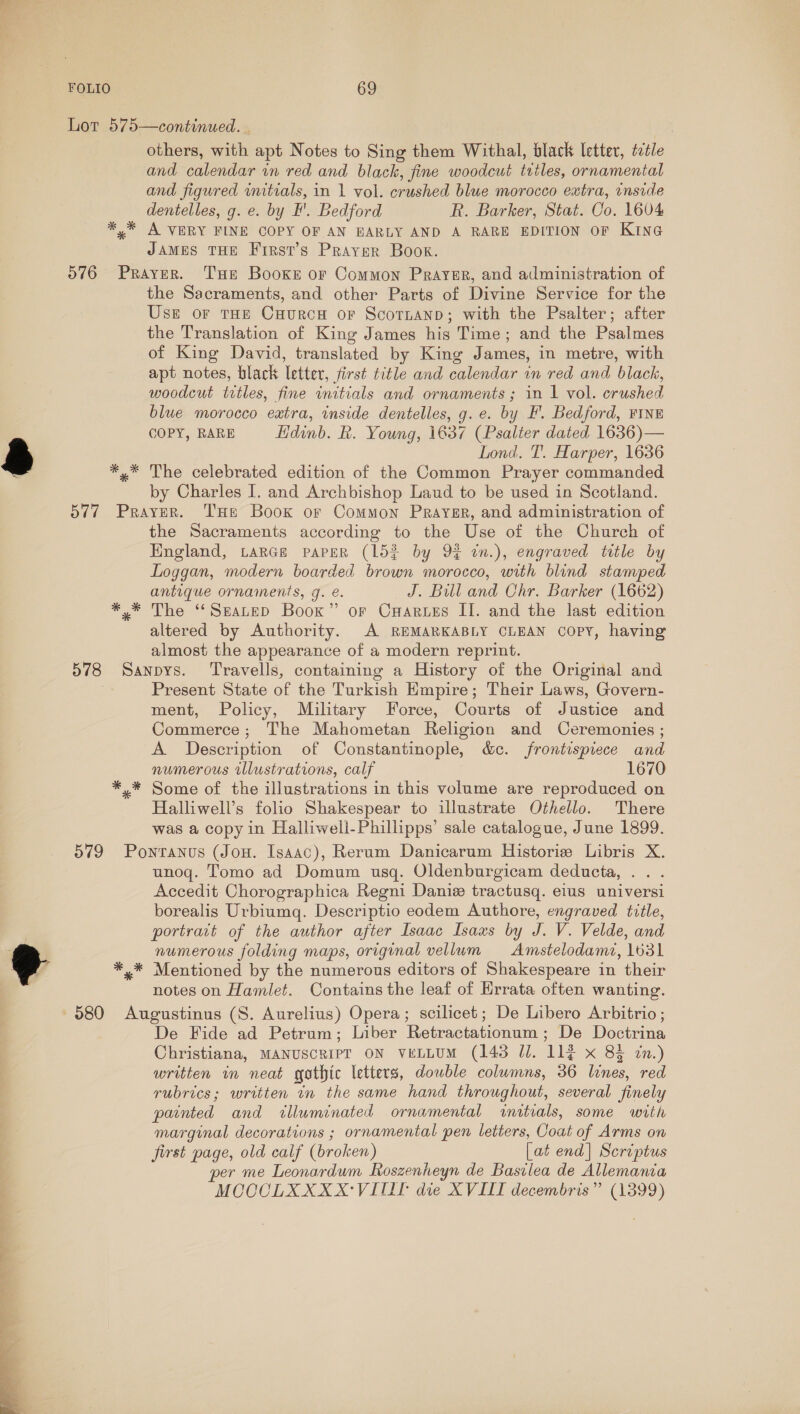 a  FOLIO 69 Lot 575—continued. . others, with apt Notes to Sing them Withal, black letter, ttle and calendar in red and black, fine woodcut tutles, ornamental and figured initials, in 1 vol. crushed blue morocco extra, inside dentelles, g. e. by F'. Bedford R. Barker, Stat. Co. 1604 ** A VERY FINE COPY OF AN EARLY AND A RARE EDITION OF KING JAMES THE First’s Prayer Book. 576 Prayer. Tue Booxe or Common Prayur, and administration of the Sacraments, and other Parts of Divine Service for the Use or THe CuurcuH or Scornanp; with the Psalter; after the Translation of King James his Time; and the Psalmes of King David, translated by King James, in metre, with apt notes, black letter, first title and calendar in red and black, woodcut trtles, fine initials and ornaments; in 1 vol. crushed blue morocco extra, inside dentelles, g. e. by F. Bedford, FINE COPY, RARE Edinb. R. Young, i637 (Psalter dated 1636)— Lond. T. Harper, 1636 *,* The celebrated edition of the Common Prayer commanded by Charles I. and Archbishop Laud to be used in Scotland. 577 Prayer. THe Book or Common Prayer, and administration of the Sacraments according to the Use of the Church of Hngland, LARGE PAPER (15% by 9¢ in.), engraved title by Loggan, modern boarded brown morocco, with blind stamped antique ornaments, g. é. J. Bill and Chr. Barker (1662) *,* The “Seanep Book” or CHaruzs II. and the last edition altered by Authority. A REMARKABLY CLEAN copy, having almost the appearance of a modern reprint. 578 Sanpys. Travells, containing a History of the Original and Present State of the Turkish Empire; Their Laws, Govern- ment, Policy, Military Force, Courts of Justice and Commerce; The Mahometan Religion and Ceremonies ; A Description of Constantinople, d&amp;c. frontispiece and numerous illustrations, calf 1670 Some of the illustrations in this volume are reproduced on Halliwell’s folio Shakespear to illustrate Othello. There was a copy in Halliweil-Phillipps’ sale catalogue, June 1899. 579 Ponranus (Jon. Isaac), Rerum Danicarum Historie Libris X. unoq. Tomo ad Domum usq. Oldenburgicam deducta, . . Accedit Chorographica Regni Danie tractusq. elus universi borealis Urbiumq. Descriptio eodem Authore, engraved title, portravt of the author after Isaac Isaxs by J. V. Velde, and numerous folding maps, original vellum Amstelodamz, 1631 *,* Mentioned by the numerous editors of Shakespeare in their notes on Hamlet. Contains the leaf of Hrrata often wanting. De Fide ad Petrum; Liber Retractationum ; De Doctrina Christiana, MANUSCRIPT ON vELLUM (143 Jl. 114 x 83 in.) written in neat gothic letters, dowble columns, 36 lines, red rubrics; written wm the same hand throughout, several finely painted and illuminated ornamental wnitials, some with marginal decorations ; ornamental pen letters, Coat of Arms on first page, old calf (broken) [at end] Scriptus per me Leonardum Roszenheyn de Basilea de Allemania MOCOLXXXX‘VITIT die XVIII decembris” (1399)