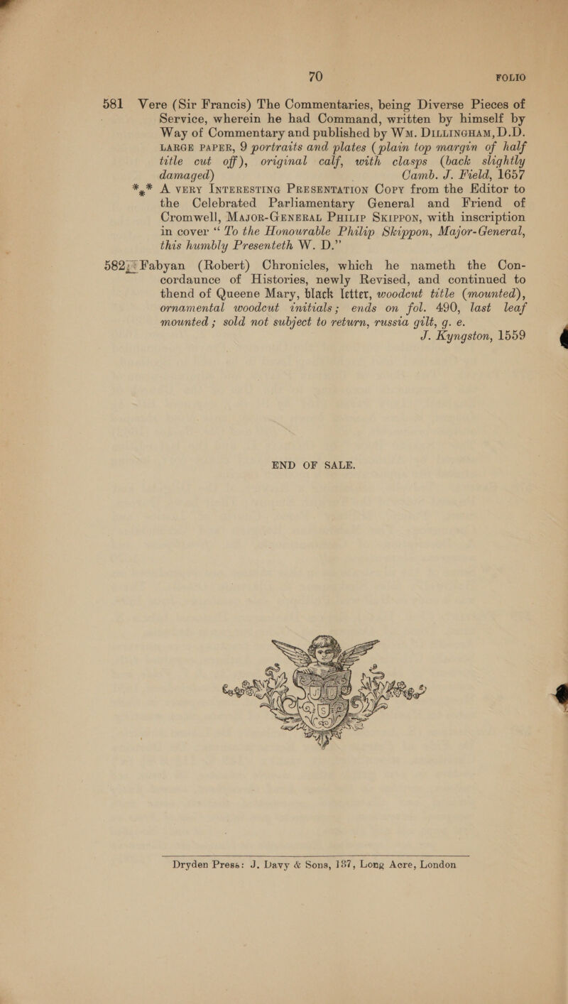 TOT Bee, FOLIO Service, wherein he had Command, written by himself by Way of Commentary and published by Wm. Dinurnenam, D.D. LARGE PAPER, 9 portraits and plates (plain top margin of half title cut off), original calf, with clasps (back slightly damaged) Camb. J. Field, 1657 A very InrERESTING PRESENTATION Copy from the Hditor to the Celebrated Parliamentary General and Friend of Cromwell, Masor-GENERAL Puitip Skrppon, with inscription in cover ‘“‘ T’o the Honourable Philip Skippon, Major-General, this humbly Presenteth W. D.” cordaunce of Histories, newly Revised, and continued to thend of Queene Mary, black Ietter, woodewt ttle (mounted), ornamental woodcut initials; ends on fol. 490, last leaf mounted ; sold not subject to return, russia grlt, g. e. J. Kyngston, 1559    Dryden Press: J. Davy &amp; Sons, 187, Long Acre, London 