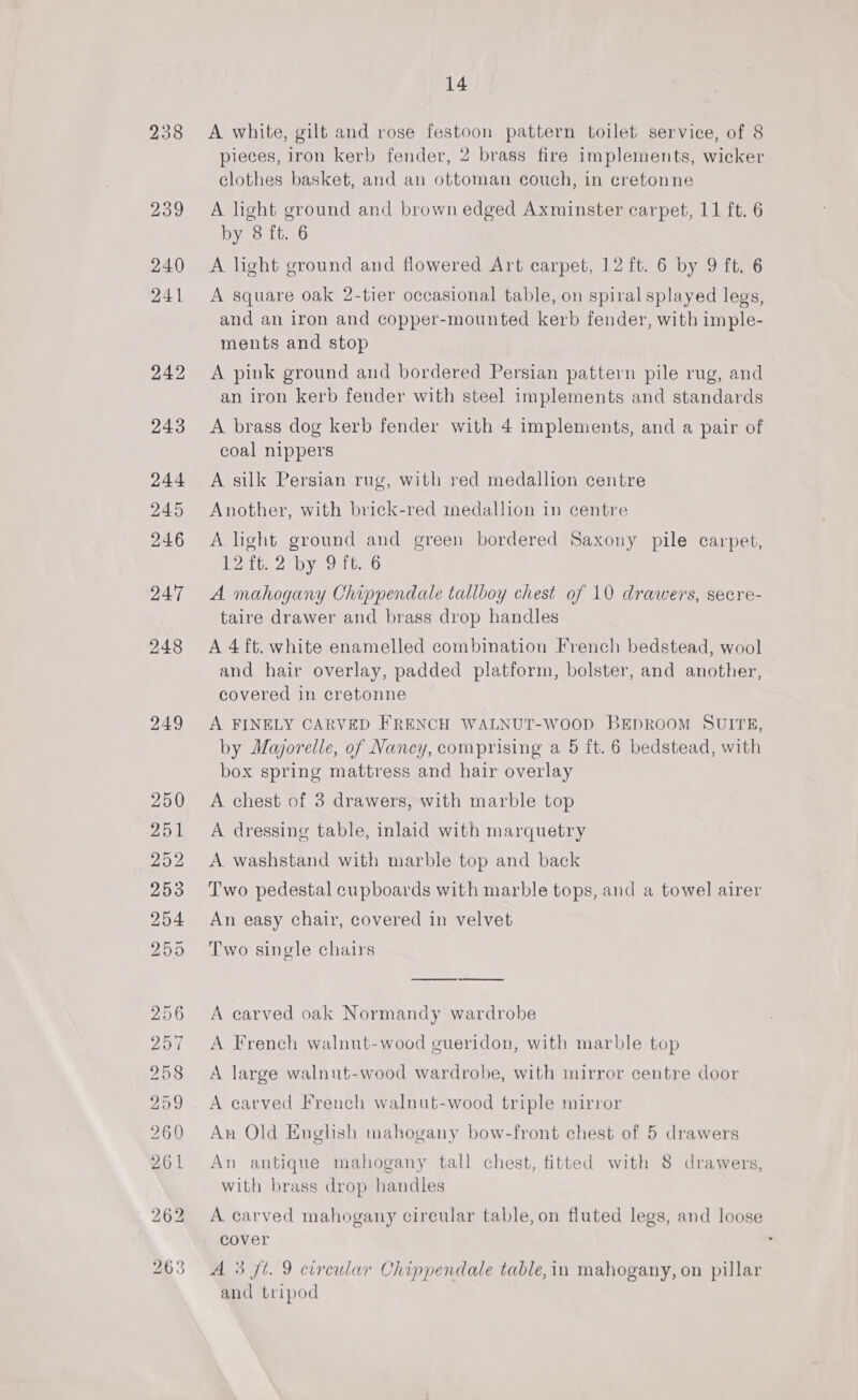 248 249 14 A white, gilt and rose festoon pattern toilet service, of 8 pieces, iron kerb fender, 2 brass fire implements, wicker clothes basket, and an ottoman couch, in cretonne A light ground and brown edged Axminster carpet, 11 ft. 6 by 8 ft. 6 A light ground and flowered Art carpet, 12 ft. 6 by 9 ft. 6 A square oak 2-tier occasional table, on spiral splayed legs, and an iron and copper-mounted kerb fender, with imple- ments and stop A pink ground and bordered Persian pattern pile rug, and an iron kerb fender with steel implements and standards A brass dog kerb fender with 4 implements, and a pair of coal nippers A silk Persian rug, with red medallion centre Another, with brick-red medallion in centre A light ground and green bordered Saxony pile carpet, 12 it. 2 by 9 it. 6 A mahogany Chippendale tallboy chest of 10 drawers, secre- taire drawer and brass drop handles A 4 ft. white enamelled combination French bedstead, wool and hair overlay, padded platform, bolster, and another, covered in cretonne A FINELY CARVED FRENCH WALNUT-WooD BEDROOM SUITE, by Majorelle, of Nancy, comprising a 5 ft. 6 bedstead, with box spring mattress and hair overlay A chest of 3 drawers, with marble top A dressing table, inlaid with marquetry A washstand with marble top and back Two pedestal cupboards with marble tops, and a towel airer An easy chair, covered in velvet Two single chairs A carved oak Normandy wardrobe A French walnut-wood gueridon, with marble top A large walnut-wood wardrobe, with mirror centre door A carved French walnut-wood triple mirror An Old Enghsh mahogany bow-front chest of 5 drawers An antique mahogany tall chest, fitted with 8 drawers, with brass drop handles A carved mahogany circular table, on fluted legs, and loose cover and tripod *