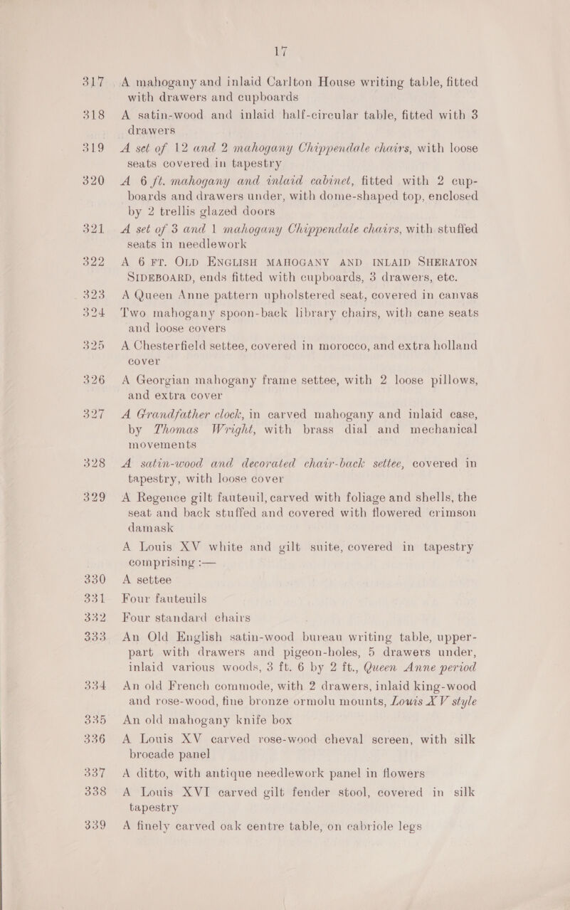 317 oe 319 ize with drawers and cupboards A satin-wood and inlaid half-cireular table, fitted with 3 drawers A set of 12 and 2 mahogany Chippendale chairs, with loose seats covered in tapestry A 6 ft. mahogany and inlaid cabinet, fitted with 2 cup- boards and drawers under, with dome-shaped top, enclosed by 2 trellis glazed doors A set of 3 and 1 mahogany Chippendale charrs, with stuffed seats in needlework A 6 FT. OLD ENGLISH MAHOGANY AND INLAID SHERATON SIDEBOARD, ends fitted with cupboards, 3 drawers, ete. A Queen Anne pattern upholstered seat, covered in canvas Two mahogany spoon-baek library chairs, with cane seats and loose covers A Chesterfield settee, covered in morocco, and extra holland cover A Georgian mahogany frame settee, with 2 loose pillows, and extra cover A Grandfather clock, in carved mahogany and inlaid case, by Thomas Wright, with brass dial and mechanical movements A satin-wood and decorated chair-back settee, covered in tapestry, with loose cover A Regence gilt fauteuil, carved with foliage and shells, the seat and back stuffed and covered with flowered crimson damask A Louis XV white and gilt suite, covered in tapestry comprising :— A settee Four fauteuils Four standard chairs An Old English satin-wood bureau writing table, upper- part with drawers and pigeon-holes, 5 drawers under, inlaid various woods, 3 ft. 6 by 2 ft., Queen Anne period An old French commode, with 2 drawers, inlaid king-wood and rose-wood, fine bronze ormolu mounts, Lowis XV style An old mahogany knife box A Louis XV earved rose-wood cheval screen, with silk brocade panel A ditto, with antique needlework panel in flowers A Louis XVI carved gilt fender stool, covered in silk tapestry A finely carved oak centre table, on cabriole legs
