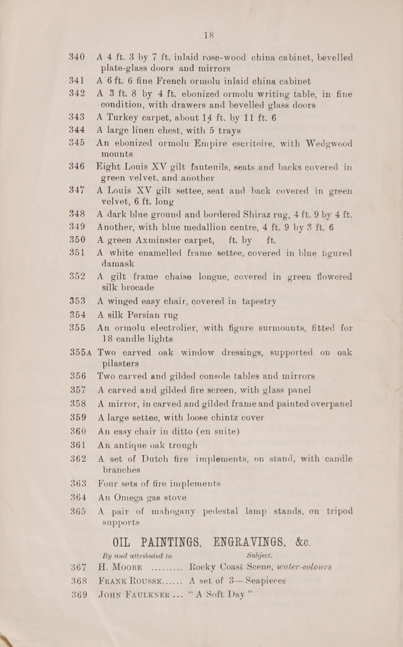 SO 368 369 18 A 4 ft. 3 by 7 ft. inlaid rose-wood china cabinet, bevelled plate-glass doors and mirrors A 6 ft. 6 fine French ormolu inlaid china cabinet A 3 ft. 8 by 4 ft. ebonized ormolu writing table, in fine condition, with drawers and bevelled glass doors A Turkey carpet, about 14 ft. by 11 ft. 6 A large linen chest, with 5 trays An ebonized ormolu Empire escritoire, with Wedgwood mounts Hight Louis XV gilt fauteuils, seats and backs covered in green velvet, and another A Louis XV gilt settee, seat and back covered in green velvet, 6 ft. long A dark blue ground and bordered Shiraz rug, 4 ft. 9 by 4 ft. Another, with blue medallion centre, 4 ft. 9 by 3 ft. 6 A green Axminster carpet, ft. by ft. A white enamelled frame settee, covered in blue tigured damask A gilt frame chaise longue, covered in green flowered silk brocade A winged easy chair, covered in tapestry A silk Persian rug An ormolu electrolier, with figure surmounts, fitted for 18 candle lights Two carved oak window dressings, supported on oak pilasters Two carved and gilded console tables and mirrors A carved and gilded fire screen, with glass panel A mirror, in carved and gilded frame and painted overpanel A large settee, with loose chintz cover An easy chair in ditto (en suite) An antique oak trough A set of Dutch fire implements, on stand, with candle branches Four sets of fire implements An Omega gas stove A pair of mahogany pedestal lamp stands, on tripod supports OIL PAINTINGS, ENGRAVINGS, &amp;c.  By and attributed to Subject. TAP EVEOORW sich Rocky Coast Scene, water-colours FRANK ROUSSE...... A set of 3—Seapieces &gt; JOHN FAULKNER... “A Soft Day ’
