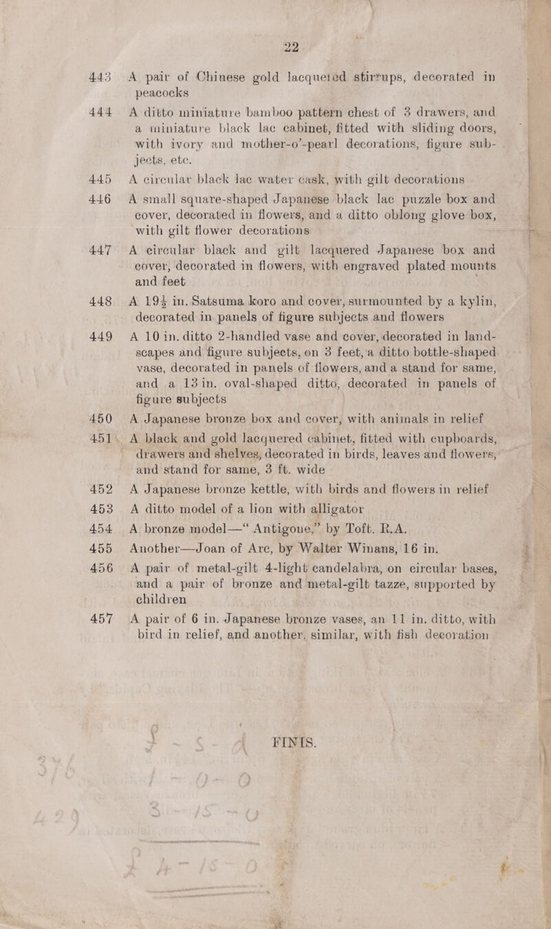 448 449 450 451 452 453 454. 455 456 A57 22. A pair of Chinese gold lacqueied stirrups, decorated in peacocks A ditto miniature bamboo pattern chest of 5 drawers, and a iiniature black lac cabinet, fitted with sliding doors, jects, etc. A circular black lac water cask, with gilt decorations A small square-shaped Japanese black lac puzzle box and cover, decorated in flowers, and a ditto oblong glove box, with gilt flower decorations A circular black and gilt lacquered Japawese box and cover, decorated in flowers, with engraved plated mounts and feet : A 194 in. Satsuma koro and cover, surmounted by a kylin, decorated in panels of figure subjects and flowers A 10 in. ditto 2-handled vase and cover, decorated in land- scapes and figure subjects, on 3 feet, a ditto bottle-shaped vase, decorated in panels of flowers, and a stand for same, and a 13 in. oval-shaped ditto, decorated in panels of figure subjects A Japanese bronze box and cover, with animals in relief drawers and shelves, decorated in birds, leaves and flowers, and stand for same, 3 ft. wide - A Japanese bronze kettle, with birds and flowers in relief A ditto model of a lion with alligator A bronze model—“ Antigone,” by Toft, R.A. Another—Joan of Arc, by Walter Winans, 16 in, A pair of metal-gilt 4-light candelabra, on circular bases, and a pair of bronze and metal-gilt tazze, supported by children A pair of 6 in. Japanese bronze vases, an 11 in. ditto, with bird in relief, and another. similar, with fish deeoration FINIS.
