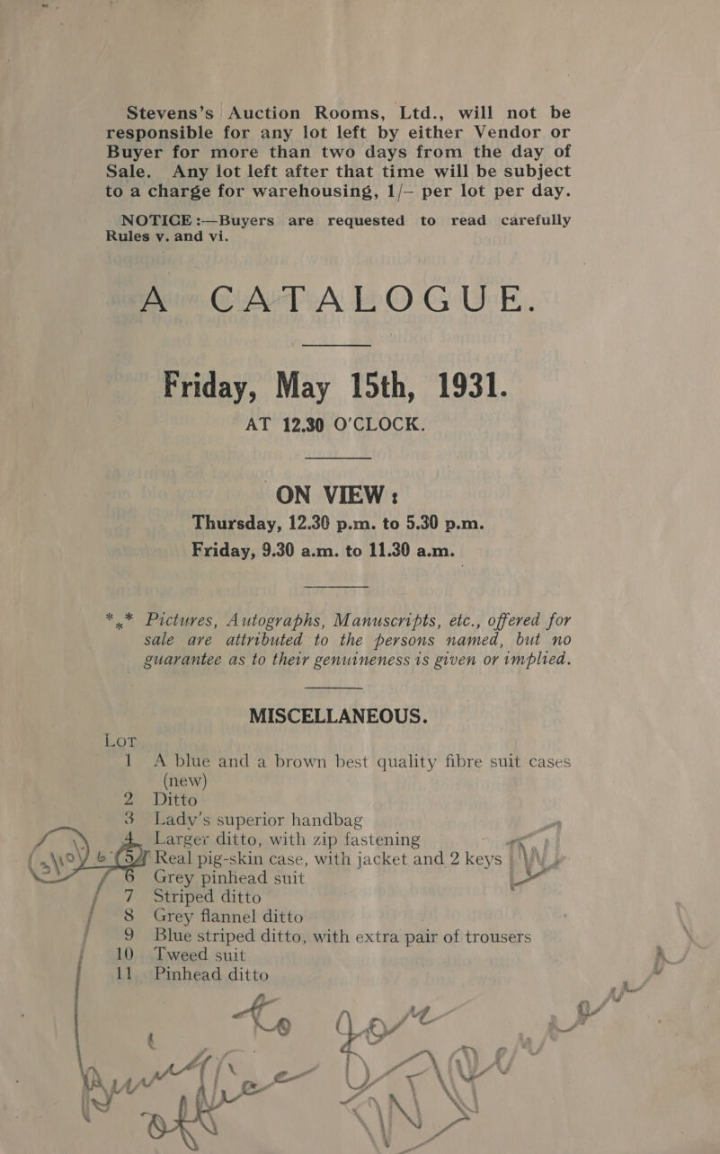 Stevens’s Auction Rooms, Ltd., will not be responsible for any lot left by either Vendor or Buyer for more than two days from the day of Sale. Any lot left after that time will be subject to a charge for warehousing, 1/— per lot per day. NOTICE :—Buyers are requested to read carefully Rules v. and vi. Am GATA LOGUE. Friday, May 15th, 1931. AT 12.30 O'CLOCK. ON VIEW: Thursday, 12.30 p.m. to 5.30 p.m. Friday, 9.30 a.m. to 11.30 a.m. ** Pictures, Autographs, Manuscripts, etc., offered for sale ave attributed to the persons named, but no guarantee as to their genuineness is given or implied.  MISCELLANEOUS. Lor 1 A blue and a brown best quality fibre suit cases (new) 2 Ditto 3 Ladv’s superior handbag Larger ditto, with zip fastening ak A Real pig-skin case, with jacket and 2 keys Grey pinhead suit Striped ditto  7 { 8 Grey flannel ditto : 9 Blue striped ditto, with extra pair of trousers / 10 Tweed suit 11 Pinhead ditto PF ; / pa ho F KH ( * c) . aes a = ) (A “f Y } TY “\ (,\ ), al a i J rT Xe AA AL J ba A : _&amp;= SF \ \