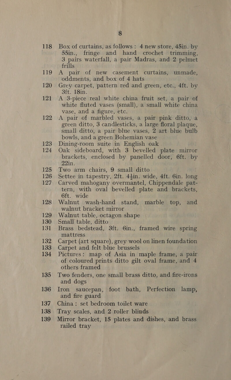 118 19 120 121 122 123 124 125 126 127 128 129 130 131 132 133 134 135 136 137 138 139 8 Box of curtains, as follows : 4 new store, 45in. by 55in., fringe and hand crochet trimming, 3 pairs waterfall, a pair Madras, and 2 pelmet frills A pair of new casement curtains, unmade, oddments, and box of 4 hats Grey carpet, pattern red and green, etc., 4ft. by 3ft. 18in. A 3-piece real white china fruit set, a pair of white fluted vases (small), a small white china vase, and a figure, etc. A pair of marbled vases, a pair pink ditto, a green ditto, 3 candlesticks, a large floral plaque, small ditto, a pair blue vases, 2 art blue bulb bowls, and a green Bohemian vase Dining-room suite in English oak Oak sideboard, with 3 bevelled plate mirror brackets, enclosed by panelled door, 6ft. by 22in. Two arm chairs, 9 small ditto Settee in tapestry, 2ft. 44in. wide, 4ft. 6in. long Carved mahogany overmantel, Chippendale pat- tern, with oval bevelled plate and brackets, 6ft. wide Walnut wash-hand stand, marble top, and walnut bracket mirror Walnut table, octagon shape Small table, ditto Brass bedstead, 3ft. 6in., framed wire spring mattress : Carpet (art square), grey wool on linen foundation Carpet and felt blue brussels Pictures: map of Asia in maple frame, a pair of coloured prints ditto gilt oval frame, and 4 others framed Two fenders, one small brass ditto, and fire-irons and dogs Iron saucepan, foot bath, Perfection lamp, and fire guard China: set bedroom toilet ware Tray scales, and 2 roller blinds Mirror bracket, 15 plates and dishes, and brass railed tray