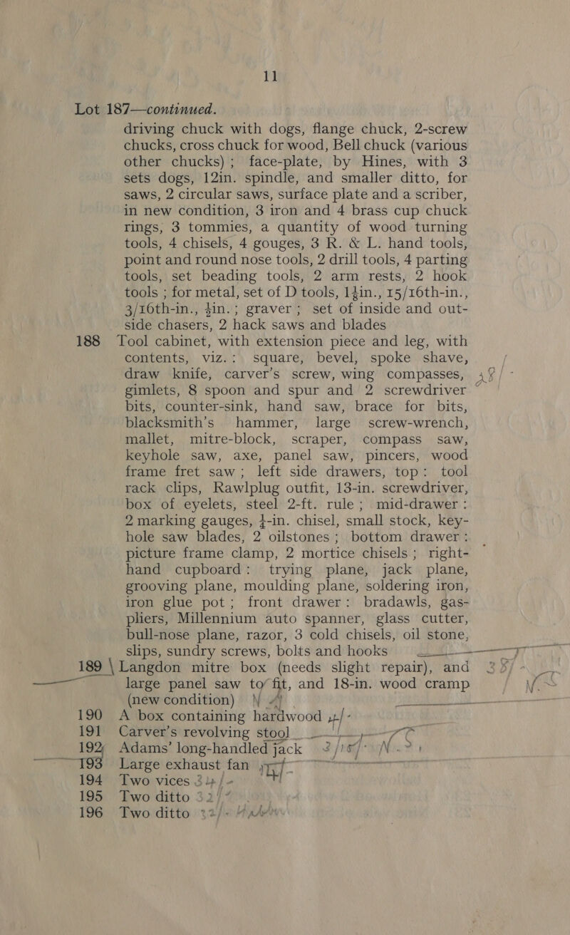 11 driving chuck with dogs, flange chuck, 2-screw chucks, cross chuck for wood, Bell chuck (various other chucks); face-plate, by Hines, with 3 sets dogs, 12in. spindle, and smaller ditto, for saws, 2 circular saws, surface plate and a scriber, in new condition, 3 iron and 4 brass cup chuck rings, 3 tommies, a quantity of wood turning tools, 4 chisels, 4 gouges, 3 R. &amp; L. hand tools, point and round nose tools, 2 drill tools, 4 parting tools, set beading tools, 2 arm rests, 2 hook tools ; for metal, set of D tools, 14in., 15/16th-in., 3/16th-in., $in.; graver; set of inside and out- side chasers, 2 hack saws and blades contents, viz.: square, bevel, spoke shave, draw knife, carver’s screw, wing compasses, a gimlets, 8 spoon and spur and 2 screwdriver ~ bits, counter-sink, hand saw, brace for bits, blacksmith’s hammer, large screw-wrench, mallet, mitre-block, scraper, compass saw, keyhole saw, axe, panel saw, pincers, wood frame fret saw; left side drawers, top: tool rack clips, Rawlplug outfit, 13-in. screwdriver, box of eyelets, steel 2-ft. rule ; mid-drawer : 2 marking gauges, }-in. chisel, small stock, key- hole saw blades, 2 oilstones ; bottom drawer : picture frame clamp, 2 mortice chisels ; right- hand cupboard: trying plane, jack plane, grooving plane, moulding plane, soldering iron, iron glue pot; front drawer: bradawls, gas- pliers, Millennium auto spanner, glass cutter, bull-nose plane, razor, 3 cold chisels, oil stone, ee feos 7 eae 190 191 ——9 194 195 196 large panel saw to’ fit, and 18-in. wood cramp (new condition) \\ “) | ul A box containing hardwood ,4/- Carver’s revolving stoo] -—!.-_— Two vices 3} /- Two ditto $2 Two. ditto %2/ &lt;7 aA- al