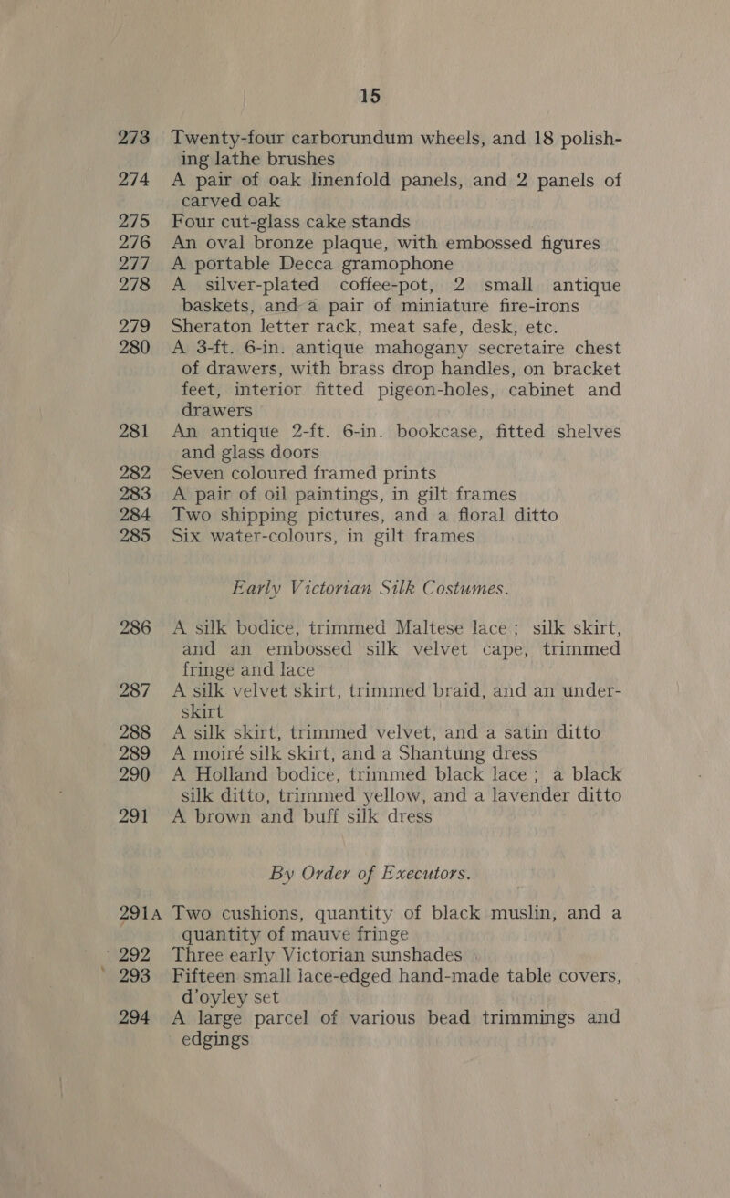 273 274 275 276 277 278 279 280 281 282 283 284 285 286 287 288 289 290 ps BI 15 Twenty-four carborundum wheels, and 18 polish- ing lathe brushes A pair of oak linenfold panels, and 2 panels of carved oak Four cut-glass cake stands An oval bronze plaque, with embossed figures A portable Decca gramophone A silver-plated coffee-pot, 2 small antique baskets, anda pair of miniature fire-irons Sheraton letter rack, meat safe, desk, etc. A 3-ft. 6-in. antique mahogany secretaire chest of drawers, with brass drop handles, on bracket feet, interior fitted pigeon-holes, cabinet and drawers An antique 2-ft. 6-in. bookcase, fitted shelves and glass doors Seven coloured framed prints A pair of oil paintings, in gilt frames Two shipping pictures, and a floral ditto Six water-colours, in gilt frames Early Victorian Silk Costumes. A sulk bodice, trimmed Maltese lace; silk skirt, and an embossed silk velvet cape, trimmed fringe and lace A silk velvet skirt, trimmed braid, and an under- skirt A silk skirt, trimmed velvet, and a satin ditto A moiré silk skirt, and a Shantung dress A Holland bodice, trimmed black lace; a black silk ditto, trimmed yellow, and a lavender ditto A brown and buff silk dress By Order of Executors. 292 293 294 quantity of mauve fringe Three early Victorian sunshades | Fifteen small jace-edged hand-made table covers, doyley set A large parcel of various bead trimmings and edgings