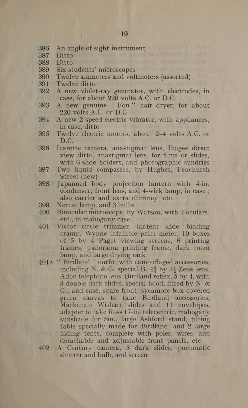 386 An angle of sight instrument 387 Ditto 388 Ditto 389 Six students’ microscopes 390 Twelve ammeters and voltmeters (assorted) 391 Twelve ditto 392 A new violet-ray generator, with electrodes, in case, for about 220 volts A.C. or D.C. 393 A new genuine “ Fon” hair dryer, for about 220 volts A.C. or D.C. 394 <A new 2-speed electric vibrator, with appliances, in case, ditto | 395 Twelve electric motors, about 2—4 volts A.C. or 396 Icarette camera, anastigmat lens, Ihagee direct view ditto, anastigmat lens, for films or slides, with 6 slide holders, and photographic sundries 397 Two liquid compasses, by Hughes, Fenchurch Street (new) 398 Japanned body projection lantern with 4-in. condenser, front lens, and 4-wick lamp, in case ; also carrier and extra chimney, etc. 399 Nernst lamp, and 3 bulbs 400 Binocular microscope, by Watson, with 2 oculars, etc., in mahogany case 401 Victor circle trimmer, lantern slide binding cramp, Wynne infallible print meter, 10 boxes of 5 by 4 Paget viewing screens, 6 printing frames, panorama printing frame, dark room lamp, and large drying rack 401a “ Birdland ”’ outfit, with camouflaged accessories, including N. &amp; G. special B. 42 by 34 Zeiss lens, Adon telephoto lens, Birdland reflex, 5 by 4, with 3 double dark slides, special hood, fitted by N. &amp; G., and case, spare front, sycamore box covered green canvas to take Birdland accessories, Mackenzie Wishart slides and 11° envelopes, adapter to take Ross 17-in. telecentric, mahogany sunshade for 8in., large Ashford stand, tilting table specially made for Birdland, and 2 large hiding tents, complete with poles, wires, and detachable and adjustable front panels, etc. 402 A Century camera, 3 dark slides, pneumatic shutter and bulb, and screen
