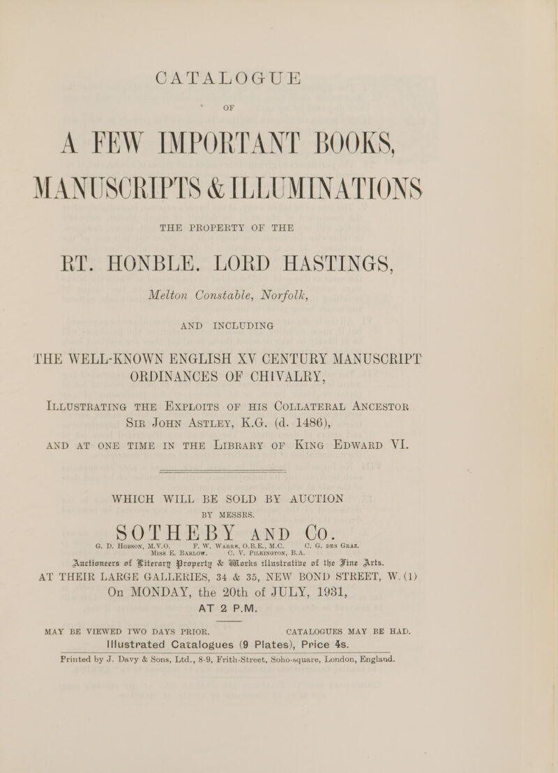 CATALOGUE OF A FEW IMPORTANT BOOKS, MANUSCRIPTS &amp; ILLUMINATIONS THE PROPERTY OF THE RT. HONBLE. LORD HASTINGS, Melton Constable, Norfolk, AND INCLUDING THE WELL-KNOWN ENGLISH XV CENTURY MANUSCRIPT ORDINANCES OF CHIVALRY, ILLUSTRATING THE EXPLOITS OF HIS COLLATERAL ANCESTOR Sir JOHN ASTLEY, K.G. (d. 1486), AND AT ONE TIME IN THE Liprary oF Kina Epwarp VI. WHICH WILL BE SOLD BY AUCTION BY MESSRS. SOTHEBY AND Co. G. D. Hospson, M.V.O. F. W. Warrr, O.B.E., M.C. ©. G. DES GRAZ. Miss E. BARLOW. ©. V. Pinkineron, B.A. Auctioneers of Literary Property &amp; Whorks tllustrative of the Fine Arts, AT THEIR LARGE GALLERIES, 34 &amp; 35, NEW BOND STREET, W. (1) On MONDAY, the 20th of JULY, 1931, AT 2 P.M. MAY BE VIEWED TWO DAYS PRIOR. CATALOGUES MAY BE HAD. Illustrated Catalogues (9 Plates), Price 4s. Printed by J. Davy &amp; Sons, Ltd., 8-9, Frith-Street, Soho-square, London, England.  