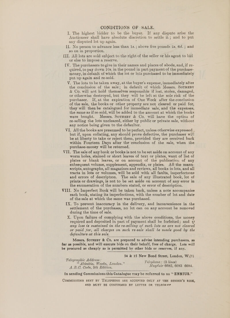 I. The highest bidder to be the buyer. If any dispute arise the Auctioneer shall have absolute discretion to settle it; and to put any disputed lot up again. : II. No person to advance less than 1s.; above five pounds Zs. 6d. ; and so On in proportion, {II. All lots are sold subject to the right of the seller or his agent to bid or else to Impose a reserve. IV. The purchasers to give in their names and places of abode, and, if re- quired, to pay down 10s. in the pound in part payment of the purchase- money, in default of which the lot or lots purchased to be immediately put up again and re-sold. V. The lots to be taken away, at the buyer’s expense, immediately after the conclusion of the sale; in default of which Messrs. SOTHEBY &amp; Co. will not hold themselves responsible if Jost, stolen, damaged, or otherwise destroyed, but they will be left at the sole risk of the purchaser. If, at the expiration of One Week after the conclusion of the sale, the books or other property are not cleared or paid for, they will then be catalogued for immediate sale, and the expenses, the same as if re-sold, will be added to the amount at which the books were bought. Messrs. SorneBy &amp; Co. will have the option of re-selling the lots uncleared, either by public or private sale, without any notice being given to the defaulter. VI. All the books are presumed to be perfect, unless otherwise expressed : but if, upon collating, any should prove defective, the purchaser wil! be at liberty to take or reject them, provided they are received back within Fourteen Days after the conclusion of the sale, when the purchase-money will be returned. VII. The sale of any book or books is not to be set aside on account of any worm holes, stained or short leaves of text or plates, want of list of plates or blank leaves, or on account of the publication of any enbsequent volume, supplement, appendix, or plates. All the manu- scripts, autographs, all magazines and reviews, all books in lots, and all tracts in lots or volumes, will be sold with all fanlts, imperfections and errors of description. The sale of any illustrated book, lot of prints or drawings, is not to be set aside on account of any error in the enumeration of the numbers stated, or error of description. VIII. No Imperfect Book will be taken back, unless a note accompanies each book, stating its imperfections, with the number of lot and date of the sale at which the same was purchased. TX. To prevent inaccuracy in the delivery, and inconvenience in the settlement of the purchases, no lot can on any account be removed during the time of sale. X. Upon failure of complying with the above conditions, the money required and deposited in part of payment shall be forfeited; and 17 any loss 1s sustained in the re-selling of such lots as are not cleared or paid for, all charges on such re-sale shall be made good by the defaulters at this sale. Messrs. SorHesy &amp; Co. are prepared to advise intending purchasers, as far as possible, and will execute bids on their behalf, free of charge. Lots will be procured as cheaply as is permitted by other bids or reserves, if any. 34 &amp; $5 New Bond Street, London, W.(1) Telegraphic Address : mee : beget a . Telephone: (3 lines) ‘ Abinitio, Wesdo, London. : ; ; A.B.C. Code, 5th Edition. cies ecalanas csc stem {n sending Commissions this Catalogue may be referred to as “ ENNIUS.” COMMISSIONS SENT BY ‘TELEPHONE ARE ACCEPTED ONLY AT THE SENDER’S RISK, AND MUST BE CONFIRMED BY LETTER OR TELEGRAM