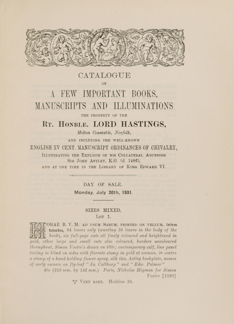  OF A FEW IMPORTANT BOOKS, MANUSCRIPTS AND ILLUMINATIONS THE PROPERTY. OF THE Rr. Honsie. LORD HASTINGS, Melton Constable, Norfolk, AND INCLUDING THE WELL-KNOWN ENGLISH XV CENT. MANUSCRIPT ORDINANCES OF CHIVALRY, ILLUSTRATING THE EXPLOITS OF HIS COLLATERAL ANCESTOR Sir Joun AstTLey, K.G. (d. 1486), AND AT ONE TIME IN THE LIBRARY OF KING EDWARD VI.   a DAY OF SALE. Monday, July 20th, 1931. SIZES MIXED. Lor 1. Pay ORAE B. V. M. Ab USUM SARUM, PRINTED ON VELLUM, lettres Ke patartes, 84 leaves only (wanting 36 leaves in the body of the book), six full-page cuts all finely coloured and heightened in gold, other large and small cuts also coloured, borders uncoloured throughout, Simon Vostre’s device on title; contemporary calf, line panel tooling in blind on sides with floreate stamp in gold at corners, in centre a stamp of a hand holding flower spray, silk ties, Astley hookplate, names of early owners on fly-leaf “ Ja. Calthorp” and “ Edw. Palmer” 4to (216 mm. by 142 mm.) Paris, Nicholas Higman for Simon Vostre [1520]    