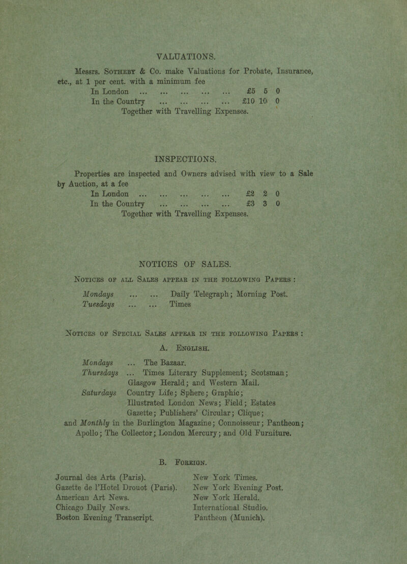 VALUATIONS. Messrs. SorHzesy &amp; Co. make Valuations for Probate, Insurance, ete., at 1 per cent. with a minimum fee AA RPPMRD GS doe gases bua te wep eee NS £5 5 0 BYR OUR GR FE eye ees vases: Seb PL eek Oe LO Together with Travelling Expenses. INSPECTIONS. Properties are inspected and Owners advised with view to a Sale by Auction, at a fee Eee SAI Re A ee ager ay ewes £2. 2° Q £0 the COU ae eae £3 3 0 Together with Travelling Expenses. NOTICES OF SALES. NOTICES OF ALL SALES APPEAR IN THE FOLLOWING PAPERS: M ondays +» «ee . Daily Telegraph; Morning Post. DP esdays 'c6 oo. ge CUO NOTICES OF SPECIAL SALES APPEAR IN THE FOLLOWING PAPERS: A. ENGLISH. Mondays ... The Bazaar. Thursdays ... Times Literary Supplement; Scotsman ; Glasgow Herald; and Western Mail. Saturdays Country Life; Sphere; Graphic; Illustrated London News; Field; Estates Gazette; Publishers’ Circular; Clique; and Monthly in the Burlington Magazine; Connoisseur; Pantheon; Apollo; The Collector; London Mercury; and Old Furniture. B. Foreien. Journal des Arts (Paris). New York Times. Gazette de l’Hotel Drouot (Paris). | New York Evening Post. American Art News. New York Herald. Chicago Daily News. International Studio. Boston Evening Transcript. Pantheon (Munich).