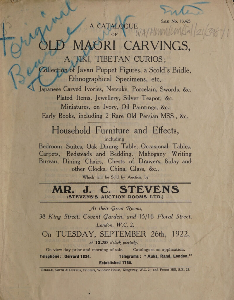 A As oon i Sate No. se ee   if Wave Puppet Fi igures, a Scold s Bridle, Ethnographical Specimens, etc. Japanese Carved Ivories, Netsuke, Porcelain, Swords, &amp;c. Plated Items, Jewellery, Silver Teapot, &amp;c. Miniatures, on Ivory, Oil Paintings, &amp;c. Early Books, including 2 Rare Old Persian MSS.., &amp;c. Household Furniture and Effects, including Bedroom Suites, Oak Dining Table, Occasional ‘Tables, Carpets, Bedsteads and Bedding, Mahogany Writing Bureau, Dining Chairs, Chests of Drawers, 8-day and other Clocks, China, Glass, &amp;c., Which will be Sold by Auction, by MR. J. C. STEVENS | (STEVENS’S AUCTION ROOMS LTD.)  At their Great “Rooms, 38 King Street, Covent Garden, and 15/16 Floral Street, London, W.C. 2, On TUESDAY, SEPTEMBER 26th, 1922, at 12.30 o'clock precisely. On view day prior and morning of sale. Catalogues on application. Telephone: Gerrard 1824. Telegrams: ‘‘ Auks, Rand, London.’’ Established 1760. ’ Rippie, SmitH &amp; Durrus, Printers, Windsor House, Kingsway, W.C. 2; and Forest Hill, S.E. 23.