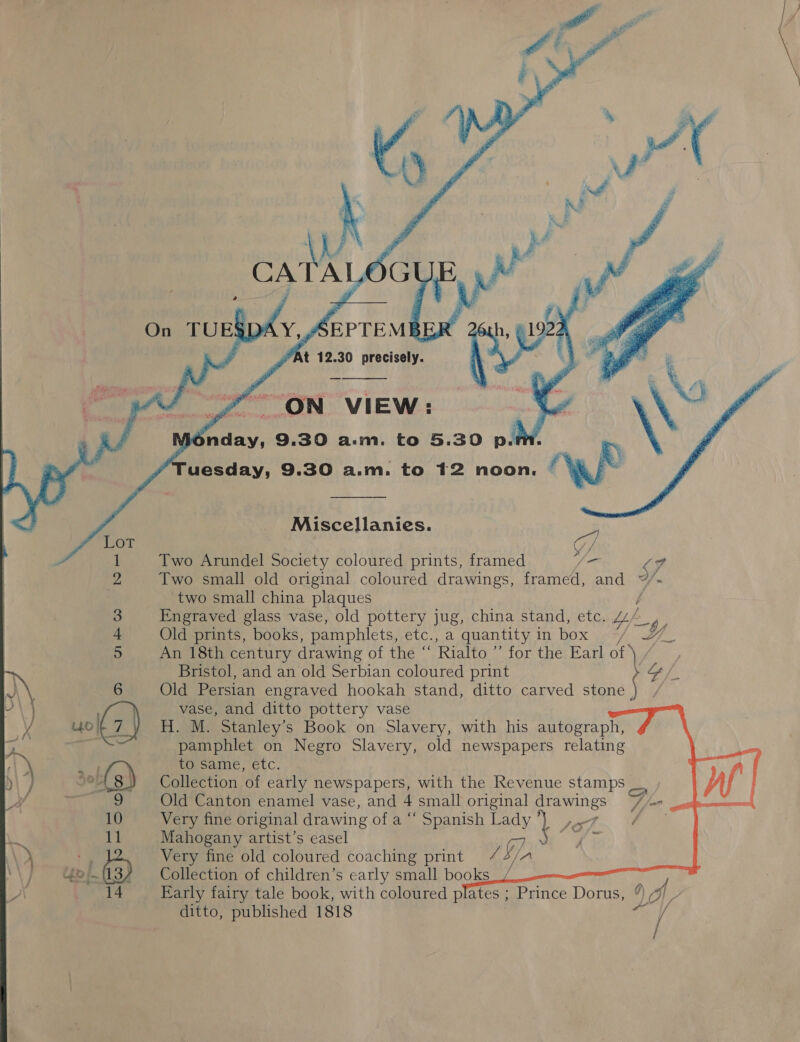 -    “At 12.30 precisely. eee” ON VIEW : | Me any, 9.30 am. to 5.30 p. uesday, 9.30 a.m. to 12 noon.         ww Two Arundel Society coloured prints, framed gf. Two small old original coloured drawings, framed, ve two small china plaques Engraved glass vase, old pottery jug, china stand, etc. Lf Old prints, books, pamphlets, etc., a quantity, in box \.3/ An 18th century drawing of the “ Rialto ” for the Earl N, Miscellanies. Bristol, and an old Serbian coloured print Old Persian engraved hookah stand, ditto carved stone | vase, and ditto pottery vase H. M. Stanley’s Book on Slavery, with his autograph, pamphlet on Negro Slavery, old newspapers relating to same, etc. Collection of early newspapers, with the Revenue stamps Old Canton enamel vase, and 4 small original drawings 7/7, Very fine original drawing of a “ Spanish Lady} ,.7 Bh Mahogany artist’s easel G7 Be ee Very fine old coloured coaching print /4/ Collection of children’s early small books_y Early fairy tale book, with coloured plates ; Prince Dorus, 9 “/ V ditto, published 1818 eV     