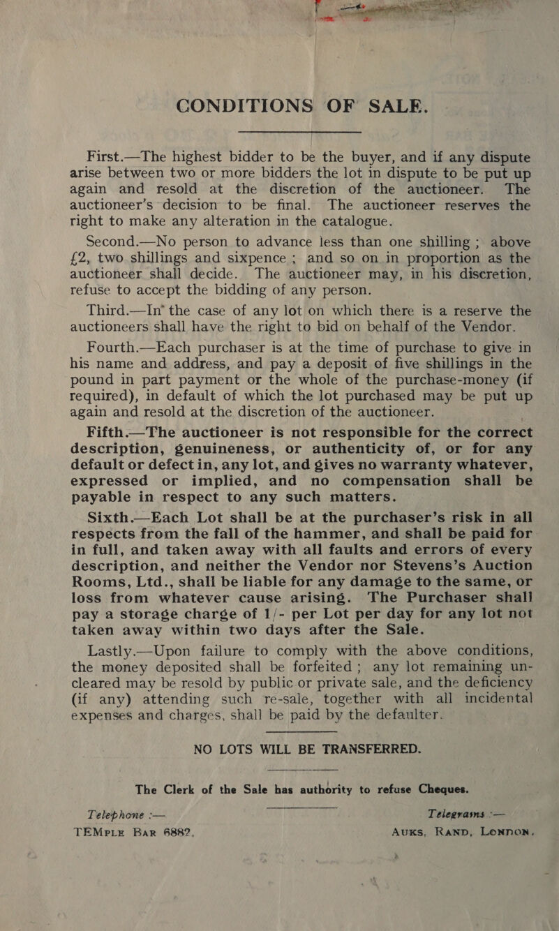 CONDITIONS OF SALE. First.—The highest bidder to be the buyer, and if any dispute arise between two or more bidders the lot in dispute to be put up again and resold at the discretion of the auctioneer. The auctioneer’s decision to be final. The auctioneer reserves the right to make any alteration in the catalogue. Second.—No person to advance less than one shilling ; above £2, two shillings and sixpence ; and so on.in proportion as the auctioneer shall decide. The auctioneer may, in his discretion, refuse to accept the bidding of any person. Third.—In* the case of any lot on which there is a reserve the auctioneers shall have the right to bid on behalf of the Vendor. Fourth.—Each purchaser is at the time of purchase to give in his name and address, and pay a deposit of five shillings in the pound in part payment or the whole of the purchase-money (if required), in default of which the lot purchased may be put up again and resold at the discretion of the auctioneer. Fifth.—The auctioneer is not responsible for the correct description, genuineness, or authenticity of, or for any default or defect in, any lot, and gives no warranty whatever, expressed or implied, and no compensation shall be payable in respect to any such matters. Sixth.—Each Lot shall be at the purchaser’s risk in all respects from the fall of the hammer, and shall be paid for in full, and taken away with all faults and errors of every description, and neither the Vendor nor Stevens’s Auction Rooms, Ltd., shall be liable for any damage to the same, or loss from whatever cause arising. The Purchaser shall pay a storage charge of 1/- per Lot per day for any lot not taken away within two days after the Sale. Lastly.—Upon failure to comply with the above conditions, the money deposited shall be forfeited ; any lot remaining un- cleared may be resold by public or private sale, and the deficiency (if any) attending such re-sale, together with all incidental expenses and charges, shall be paid by the defaulter. NO LOTS WILL BE TRANSFERRED.  The Clerk of the Sale has authority to refuse Cheques. Telephone :— Telegrams :— TEMPpLeE Bar 6882, AuxKs, Ranpb, Lonnon,