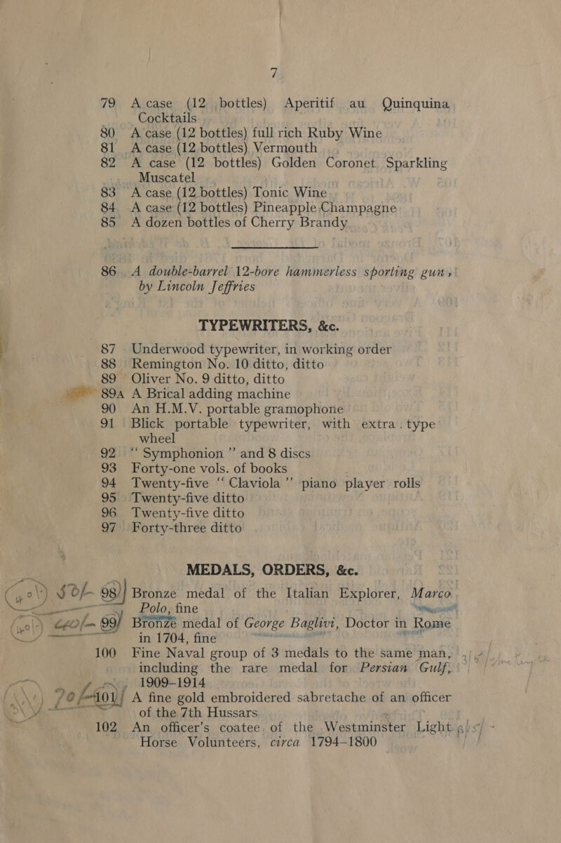 79 Acase (12 bottles) Aperitif au Quinquina _..,., Cocktails | 80 A case (12 bottles) full rich Ruby Wine 81 A case (12 bottles) Vermouth 82 &lt;A case (12 bottles) Golden Coronet. Sparkling _ Muscatel 83 A case (12 bottles) Tonic Wine 84. A case (12 bottles) Pineapple:‘Champagne 85 A dozen bottles of Cherry Brandy 86. A double-barrel 12-bore hammerless sporting guns by Lincoln Jeffries TYPEWRITERS, &amp;c. 87 Underwood typewriter, in working order 88 Remington No. 10 ditto, ditto 89 Oliver No. 9 ditto, ditto ~~ 89a A Brical adding machine 90 An H.M.V. portable gramophone 91 Blick portable typewriter, with extra. type wheel 92. “ Symphonion ” and 8 discs 93 Forty-one vols. of books 94 Twenty-five “ Claviola ”’ 95 Twenty-five ditto 96 Twenty-five ditto 97 Forty-three ditto piano player rolls MEDALS, ORDERS, &amp;c. : (S) J of 63) Bronze medal of the Italian Explorer, Marco. en Polo, fine Caen ny. ton Bronzé medal of George Baghvt, Doctor in Rome nt ee | in L704. fine 100 Fine Naval group of 3 medals to the same man, including the rare medal for Persian Gulf, , 1909-1914 /e@ &gt; 400 A fine gold embroidered sabretache of an parce “Horse Volunteers, civca 1794-1800 | ~