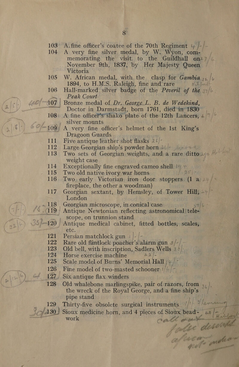 ofa j 103 104 105 106 111 112 113 114 115 116 117, 121 122 123 124 125 126 8 A. fine officer’s coatee of the 70th Regiment 4 }-/- A very fine silver medal, by W. Wyon, com- | memorating the visit. to the Guildhall ona7/&lt; Noyember 9th, 1837, by Her Majesty Queen ~ Victoria W. African medal, with the clasp for Cqmbig a /t 1894, to H.M:S. Raleigh, fine and rare 1X fod Hall-marked silver badge of the Peveril of the a7/b Peak Court Bronze medal of Dr. George .L. B. de Wedekind, Doctor in Darmstadt, born 1761, died’in' 1830, A fine officef’s*shako plate of the 12th Lancers, 2 7 silver mounts A very fine officer’s helmet of the Ist King’s Dragoon Guards Five antique leather shot flasks 2¢/ , Large Georgian ship’s powder hore do}? Ke a Two sets of Georgian, weights, and a rare ditto. welght case Exceptionally fine engraved cameo shell /y » Two old native ivory war horns Be] r Two, early Victorian iron door stoppers. A a: ay fe fireplace, the other a woodman) Georgian sextant, by Hemsley, of Tower Hill; - London | Georgian micrescope, In conical case tt Antique Newtonian reflecting astronomical | tele- scope, on trunnion stand Antique medical cabinet, fitted bottles, scales, etc. Persian matchlock gun | k i Rare old flintlock poacher’s alarm gun 3 /-) Old bell, with inscription, Sadlers Wells 30 | Horse exercise machine a2} ; . omg Scale model of Burns’ Memorial Hall [Y}o7 Six antique flax winders Old whalebone marlingspike, pair of razors, from ., |. the wreck of the Royal George, anda fine ship’s _/ pipe stand | of { fiy AAA} een work hgh a one 4c. ce sel ce oe 2 gee vee ” € P ts “