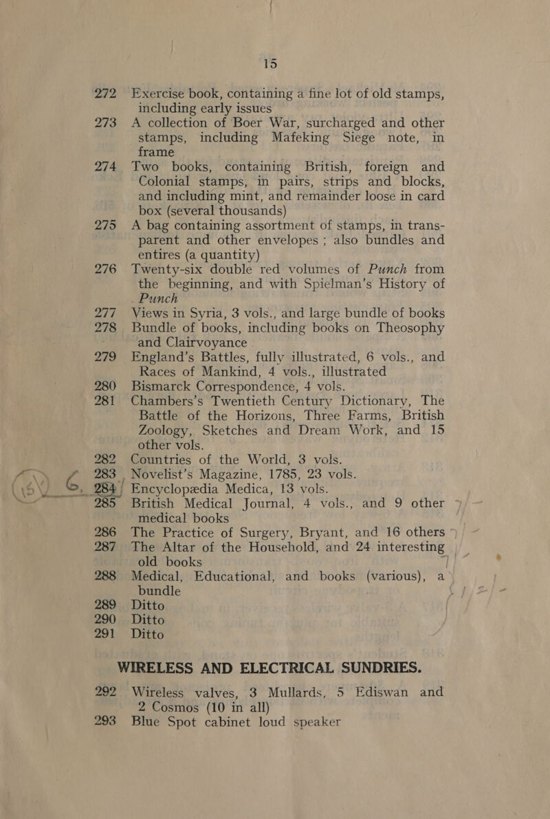 1d 272 Exercise book, containing a fine lot of old stamps, including early issues 273 &lt;A collection of Boer War, surcharged and other stamps, including Mafeking Siege note, in frame | ' 274 Two books, containing British, foreign and Colonial stamps, in pairs, strips and_ blocks, and including mint, and remainder loose in card box (several thousands) 275 A bag containing assortment of stamps, in trans- parent and other envelopes ; also bundles and entires (a quantity) 276 Twenty-six double red volumes of Punch from the beginning, and with Spielman’s History of Punch 277 Views in Syria, 3 vols., and large bundle of books 278 Bundle of books, including books on Theosophy and Clairvoyance 279 England’s Battles, fully illustrated, 6 vols., and Races of Mankind, 4 vols., illustrated 280 Bismarck Correspondence, 4 vols. 281 Chambers’s Twentieth Century Dictionary, The Battle of the Horizons, Three Farms, British Zoology, Sketches and Dream Work, and 15 other vols. 282 Countries of the World, 3 vols. 283 . Novelist’s Magazine, 1785, 23 vols. 285 British Medical Journal, 4 vols., and 9 other medical books 286 The Practice of Surgery, Bryant, and 16 others 287 The Altar of the Household, and 24 interesting old books 288 Medical, Educational, and books (various), a bundle | 289 Ditto 290 Ditto 291 Ditto WIRELESS AND ELECTRICAL SUNDRIES. 292 Wireless valves, 3 Mullards, 5 Ediswan and 2 Cosmos (10 in all)