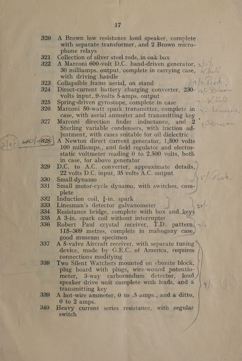  339 17 A Brown low resistance loud speaker, complete with separate transformer, and 2 Brown micro- phone relays Collection of silver steel rods, in oak box A Marconi 600-volt D.C. hand-driven generator, 30 milliamps. output, complete in carrying case, with driving handle Collapsible frame aerial, on stand Direct-current battery charging converter, 230- volts input, 9-volts 5-amps. output Spring-driven gyroscope, complete in case Marconi 50-watt spark transmitter, complete in re Marconi direction finder inductance, and 2 Sterling variable condensers, with friction ad- justment, with cases suitable for oil dielectric A Newton direct current generator, 1,500 volts 100 milliamps., and field regulator and electro- static voltmeter reading 0 to 2,500 volts, both in case, for above generator 22 volts D.C. input, 35 volts A.C. output Small dynamo plete Induction coil, 2-in. spark Linesman’s dateatar galvanometer | Resistance bridge, complete with box and ok A 3-in. spark coil without interrupter si Robert Paul crystal receiver, T.D. pattern, 115-369 metres, complete in mahogany case, good museum specimen device, made by G.E.C. of America, requires / connections modifying Two Silent Watchers mounted on ebonite block, plug board with plugs, wire-wound potentio- speaker drive unit complete with leads, and a transmitting key A hot-wire ammeter, 0 to .5 amps., and a ditto, 0 to 2 amps. Heavy current series resistance, with regular switch / i \ a hy ) :