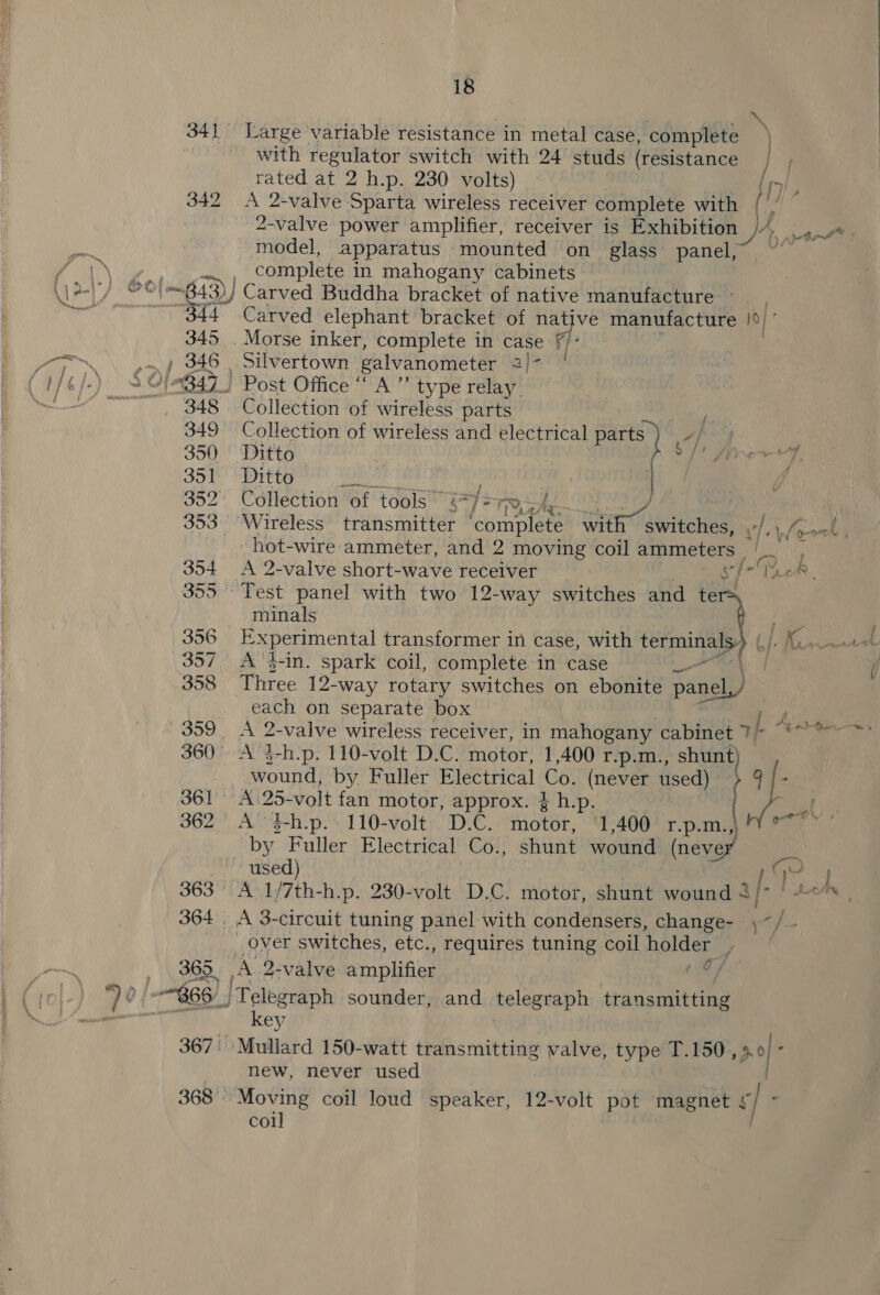 N 341 Large variable resistance in metal case, complete with regulator switch with 24 studs (resistance | rated at 2 h.p. 230 volts) (y 342 A 2-valve Sparta wireless receiver complete with iy 2-valve power amplifier, receiver is Exhibition tnt model, apparatus mounted on glass panel, | et y complete i in mahogany cabinets (12-77 ee 4) i643) Carved Buddha bracket of native manufacture ~~ _. Kul , 344 Carved elephant bracket of native manufacture e;* 345 Morse inker, complete in case f/: i a 346 Silvertown galvanometer a} ( 1/ g/.) 3OF B47) - Post Office “ A” type relay Se 348 Collection of wireless parts 349 Collection of wireless and electrical parts fs aay 350 Ditto ? OY teal re 351 Ditto 352° Collection of tools” é 7] =T 353 Wireless transmitter BBD wie niece 5 Lhe fon | hot-wire ammeter, and 2 moving coil ammeters ye 354 A 2-valve short-wave receiver Cy eal rs 355 Test panel with two 12-way switches and te minals oe 356 Experimental transformer in case, with ih Bf a 357 A ‘}-in. spark coil, complete in case _ ( 358 Three 12- -way rotary switches on ebonite panel, } _ each on separate box 359 A 2-valve wireless receiver, in mahogany cabinet af . 360° A 3-h.p. 110-volt D.C. motor, 1,400 r.p.m. , Shunt) wound, by. Fuller Electrical Co, (never used) MM: e “ % ow) t— ‘en 361 A 25-volt fan motor, approx. } h.p. 362 A’ $-h.p..110-volt. D.C. motor, ‘1,400 r.p.m by Fuller Electrical Co., shunt wound (neve used) | Ge 363° A 1/7th-h.p. 230-volt D.C. motor, shunt wound 4/- ' +«*s , 364. A 3-circuit tuning panel with condensers, change- \~ ye: __ Over switches, etc., requires tuning coil holder j 365. a8 2-valve in ptition ry “) 0 $66’ |} Telegraph sounder, and iheleguaph transmitting vy key 367. Mullard 150-watt transmitting valve, type T.150, of new, never used 368 Moving coil loud speaker, 12-volt pot magnet § re: coil