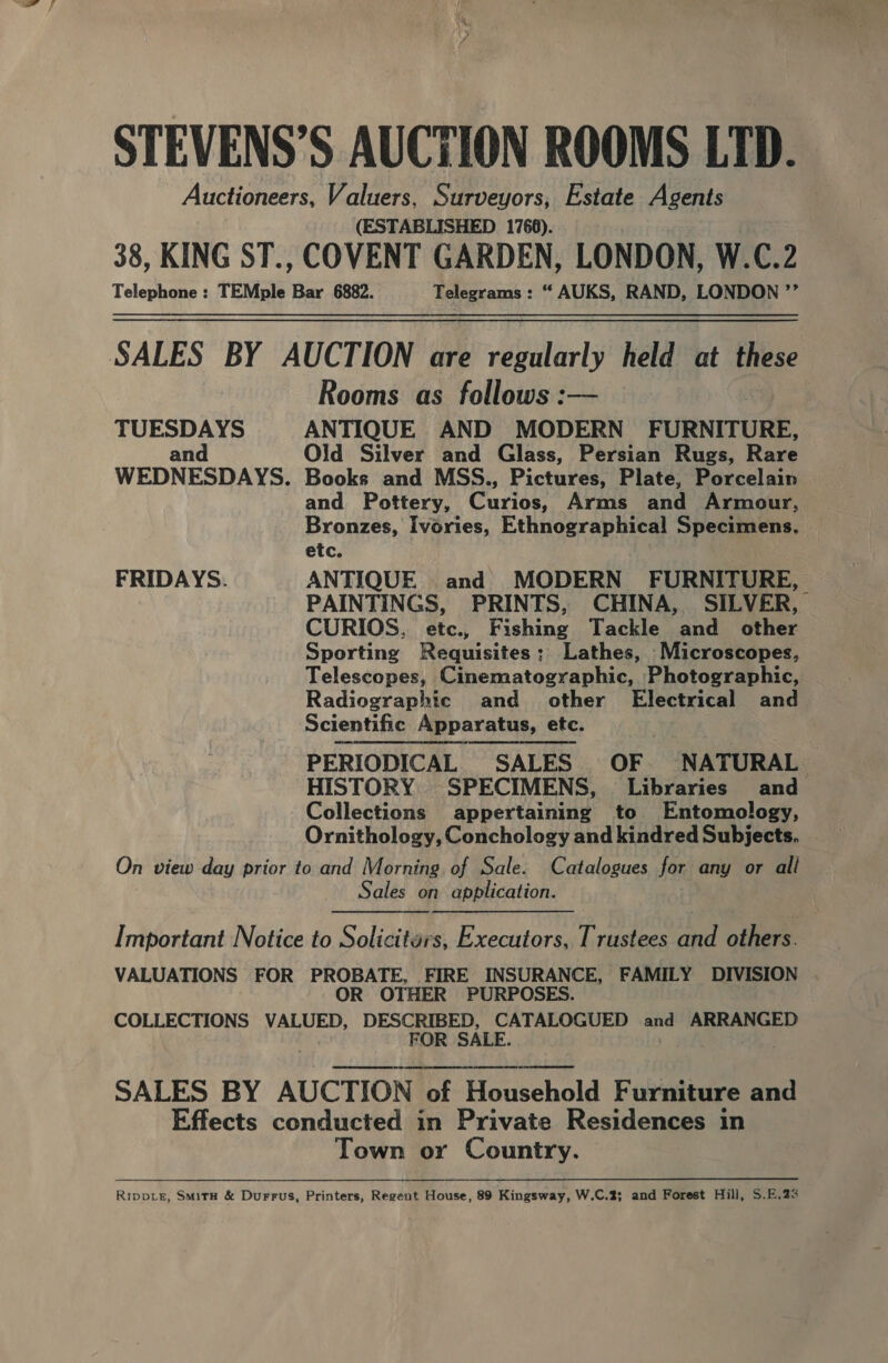 STEVENS’S AUCTION ROOMS LID. Auctioneers, Valuers, Surveyors, Estate Agents (ESTABLISHED 1766). 38, KING ST., COVENT GARDEN, LONDON, W.C.2 Telephone : TEMple me 6882. Telegrams: “ AUKS, RAND, LONDON ’’ SALES BY AUCTION are regularly held at these Rooms as follows :— TUESDAYS ANTIQUE AND MODERN FURNITURE, an Old Silver and Glass, Persian Rugs, Rare WEDNESDAYS. Books and MSS., Pictures, Plate, Porcelain and Pottery, Curios, Arms and Armour, Bronzes, Ivories, Ethnographical Specimens. etc. FRIDAYS. ANTIQUE and MODERN FURNITURE, PAINTINGS, PRINTS, CHINA, SILVER, CURIOS, etc., Fishing Tackle and other Sporting Requisites: Lathes, Microscopes, Telescopes, Cinematographic, Photographic, Radiographic and other Electrical and Scientific Apparatus, etc. PERIODICAL SALES OF. NATURAL HISTORY SPECIMENS, Libraries and Collections appertaining to Entomology, Ornithology, Conchology and kindred Subjects. On view day prior to and Morning of Sale. Catalogues for any or all Sales on application. Important Notice to Soliciters, Executors, Trustees and others. VALUATIONS FOR PROBATE, FIRE INSURANCE, FAMILY DIVISION OR OTHER PURPOSES. COLLECTIONS VALUED, DESCRIBED, CATALOGUED and ARRANGED Me FOR SALE. | 3 SALES BY AUCTION of Household Furniture and Effects conducted in Private Residences in Town or Country. Ripper, SmMitH &amp; Durrus, Printers, Regent House, 89 Kingsway, W.C.2; and Forest Hill, S.E.23