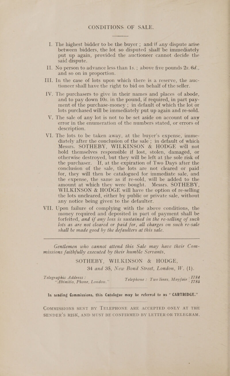 CONDI PIONS--OF SALE. I. The highest bidder to be the buyer ; and if any dispute arise between bidders, the lot so disputed shall be immediately put up again, provided the auctioneer cannot decide the said dispute. II. No person to advance less than 1s.; above five pounds 2s. 6d., and so on in proportion. III. In the case of lots upon which there is a reserve, the auc- tioneer shall have the right to bid on behalf of the seller. {V. The purchasers to give in their names and places of abode, and to pay down 10s. in the pound, if required, in part pay- ment of the purchase-money ; in default of which the lot or lots purchased will be immediately put up again and re-sold. V. The sale of any lot is not to be set aside on account of any error in the enumeration of the numbers stated, or errors of description. VI..The lots to be taken away, at the buyer’s expense, imme- diately after the conclusion of the sale ; in default of which Messrs. SOTHEBY, WILKINSON &amp; HODGE will not hold themselves responsible if lost, stolen, damaged, or otherwise destroyed, but they will be left at the sole risk of the purchaser. If, at the expiration of Two Days after the conclusion of the sale, the lots are not cleared or paid for, they will then be catalogued for immediate sale, and the expense, the same as if re-sold, will be added to the amount at which they were bought. Messrs. SOTHEBY, WILKINSON &amp; HODGE will have the option of re-selling the lots uncleared, either by public or private sale, without any notice being given to the defaulter. VII. Upon failure of complying with the above conditions, the money required and deposited in part of payment shall be forfeited, and 1f any loss 1s sustained in the re-selling of such lots as are not cleared or paid for, all charges on such re-sale shall be made good by the defaulters at this sale. Gentlemen who cannot attend this Sale may have their Com- missions faithfully executed by their humble Servants, SOTHEBY, WILKINSON | &amp; HODGE, 34 and 35, New Bond Street, London, W. (1). (1784 ' 1785 Telegraphic Address : “AMbinatio, Phone, London.” Telephone : Two lines, Mayfair  In sending Commissions, this Catalogue may be referred to as ‘“ CARTRIDGE.”  COMMISSIONS SENT BY TELEPHONE ARE ACCEPTED ONLY AT THE SENDER’S RISK, AND MUST BE CONFIRMED BY LETTER OR TELEGRAM.