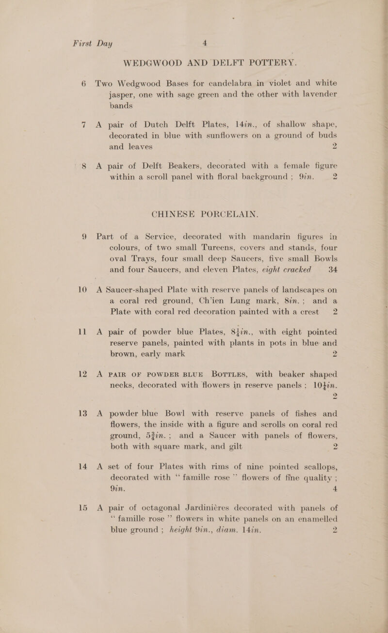10 11 12 13 14 15 WEDGWOOD AND DELFT POTTERY. Two Wedgwood Bases for candelabra in violet and white jasper, one with sage green and the other with lavender bands A pair of Dutch Delft Plates, 147n., of shallow shape, decorated in blue with sunflowers on a ground of buds and leaves 2 A pair of Delft Beakers, decorated with a female figure within a scroll panel with floral background ; 977. 2 CHINESE PORCELAIN. Part of a Service, decorated with mandarin figures in colours, of two small Tureens, covers and stands, four oval Trays, four small deep Saucers, five small Bowls and four Saucers, and eleven Plates, eight cracked 34 A Saucer-shaped Plate with reserve panels of landscapes on a coral red ground, Ch’ien Lung mark, 8in.; and a Plate with coral red decoration painted with a crest 2 A pair of powder blue Plates, Slin., with eight pointed reserve panels, painted with plants in pots in blue and brown, early mark 2 A PAIR OF POWDER BLUE BoTrLes, with beaker shaped necks, decorated with flowers in reserve panels ; 104i. ). A powder blue Bowl with reserve panels of fishes and flowers, the inside with a figure and scrolls on coral red ground, 537.; and a Saucer with panels of flowers, both with square mark, and gilt 2 A set of four Plates with rims of nine pointed scallops, decorated with “ famille rose ” flowers of fine quality ; 9in. 4 A pair of octagonal Jardinicres decorated with panels of “famille rose ”’ flowers in white panels on an enamelled
