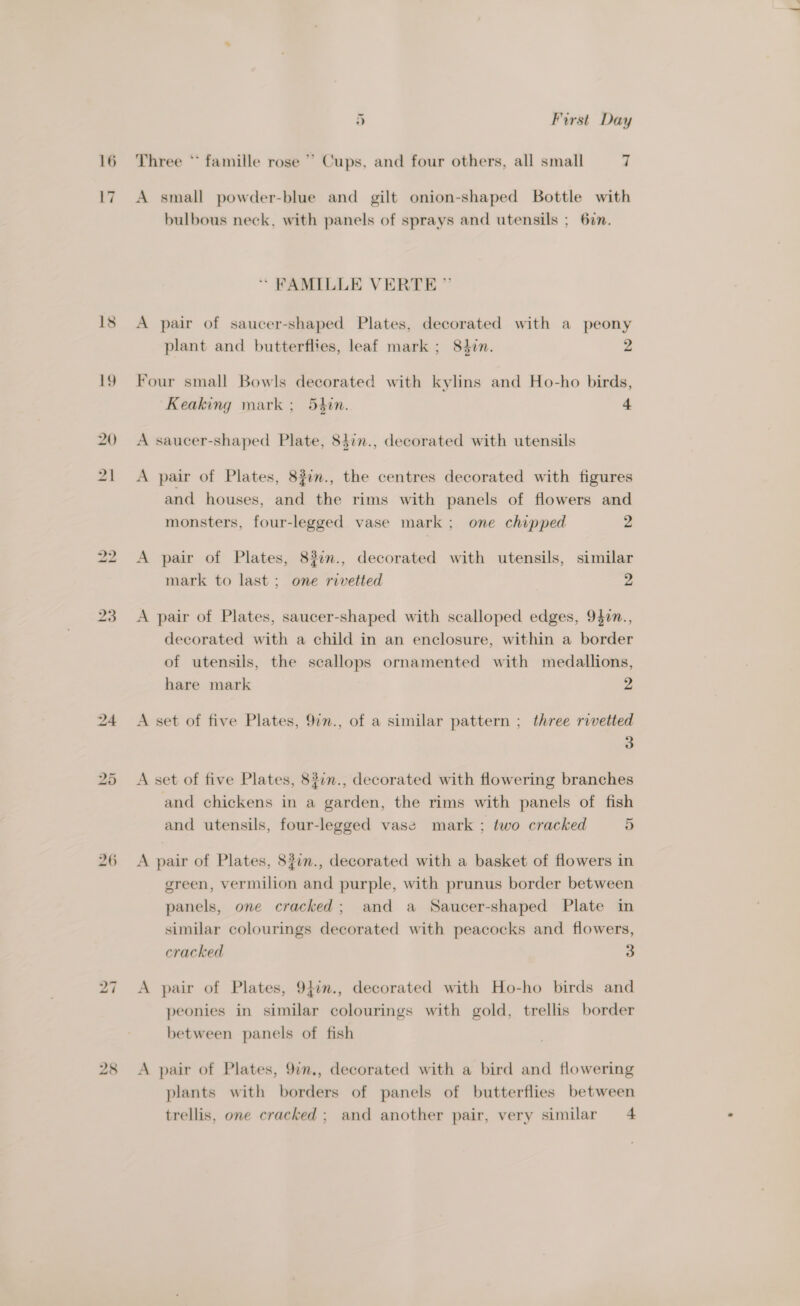 16 18 19 20 27 28 *~ ~l First Day Three * famille rose ~ Cups, and four others, all small 7 A small powder-blue and gilt onion-shaped Bottle with bulbous neck, with panels of sprays and utensils ; 627. * FAMILLE VERTE ” A pair of saucer-shaped Plates, decorated with a peony plant and butterflies, leaf mark ; 84in. 2 Four small Bowls decorated with kylins and Ho-ho birds, Keaking mark; 54in. 4 A saucer-shaped Plate, 84in., decorated with utensils A pair of Plates, 827n., the centres decorated with figures and houses, and the rims with panels of flowers and monsters, four-legged vase mark; one chipped 2 A pair of Plates, 83im., decorated with utensils, similar mark to last; one rivetted 2 A pair of Plates, saucer-shaped with scalloped edges, 9$0n., decorated with a child in an enclosure, within a border of utensils, the scallops ornamented with medallions, hare mark 2 A set of five Plates, 97m., of a similar pattern ; three rivetted 3 A set of five Plates, 837n., decorated with flowering branches and chickens in a garden, the rims with panels of fish and utensils, four-legged vase mark ; two cracked 5 A pair of Plates, 8#7n., decorated with a basket of flowers in green, vermilion and purple, with prunus border between panels, one cracked; and a Saucer-shaped Plate in similar colourings decorated with peacocks and flowers, cracked 3 A pair of Plates, 9}in., decorated with Ho-ho birds and peonies in similar colourings with gold, trellis border between panels of fish A pair of Plates, 9i., decorated with a bird and flowering plants with borders of panels of butterflies between